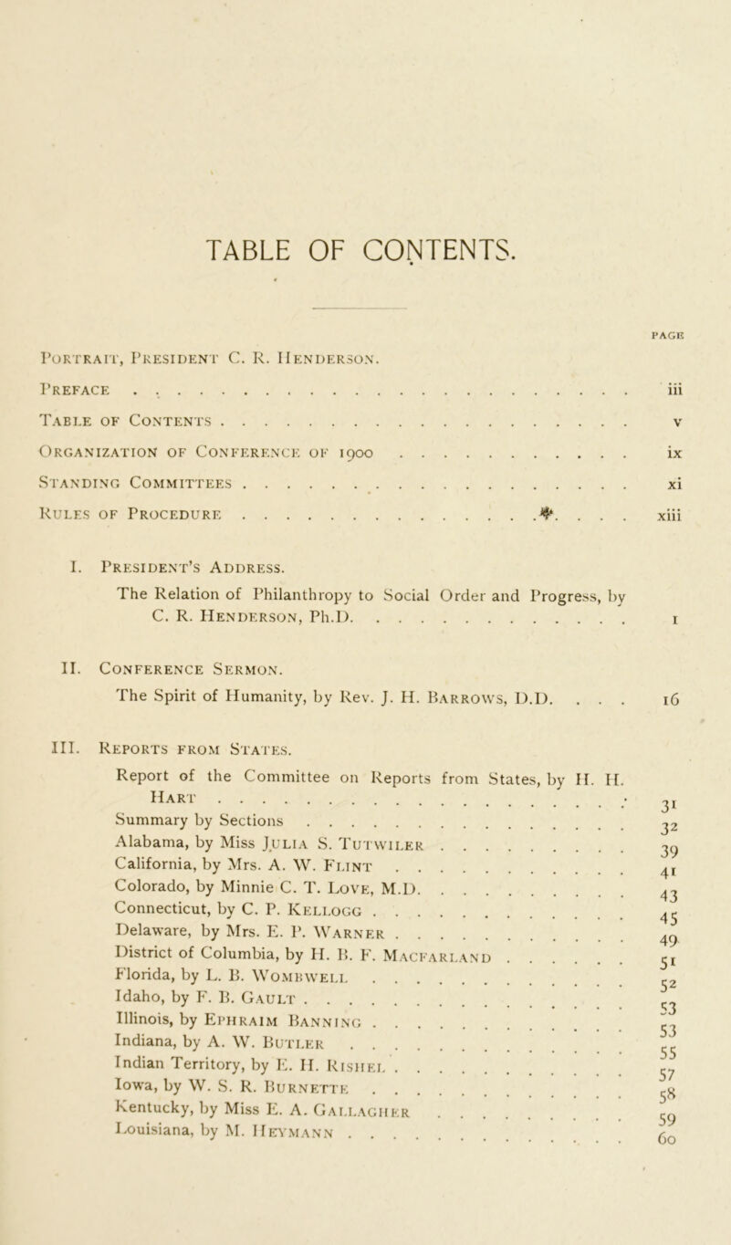 TABLE OF CONTENTS. PAGE Portrait, President C. R. Henderson. Preface iii Table of Contents v Organization of Conference of 1900 ix Standing Committees xi Rules of Procedure xiii I. President’s Address. The Relation of Philanthropy to Social Order and Progress, by C. R. Henderson, Ph.D 1 II. Conference Sermon. The Spirit of Humanity, by Rev. J. H. Barrows, D.D. ... 16 III. Reports from States. Report of the Committee on Reports from States, by H. H. Hart • Summary by Sections Alabama, by Miss Julia S. Tutwiler 30 California, by Mrs. A. W. Flint Colorado, by Minnie C. T. Love, M.D 43 Connecticut, by C. P. Kellogg 43 Delaware, by Mrs. E. P. Warner 49 District of Columbia, by H. B. F. Macfari.and 3! Florida, by L. B. Wombwell c2 Idaho, by F. B. Gault ^ Illinois, by Ephraim Banning 33 Indiana, by A. W. Butler 33 Indian Territory, by E. H. Rishel 57 Iowa, by W. S. R. Burnette 3^ Kentucky, by Miss E. A. Gallagher 59 Louisiana, by M. Heymann ✓-