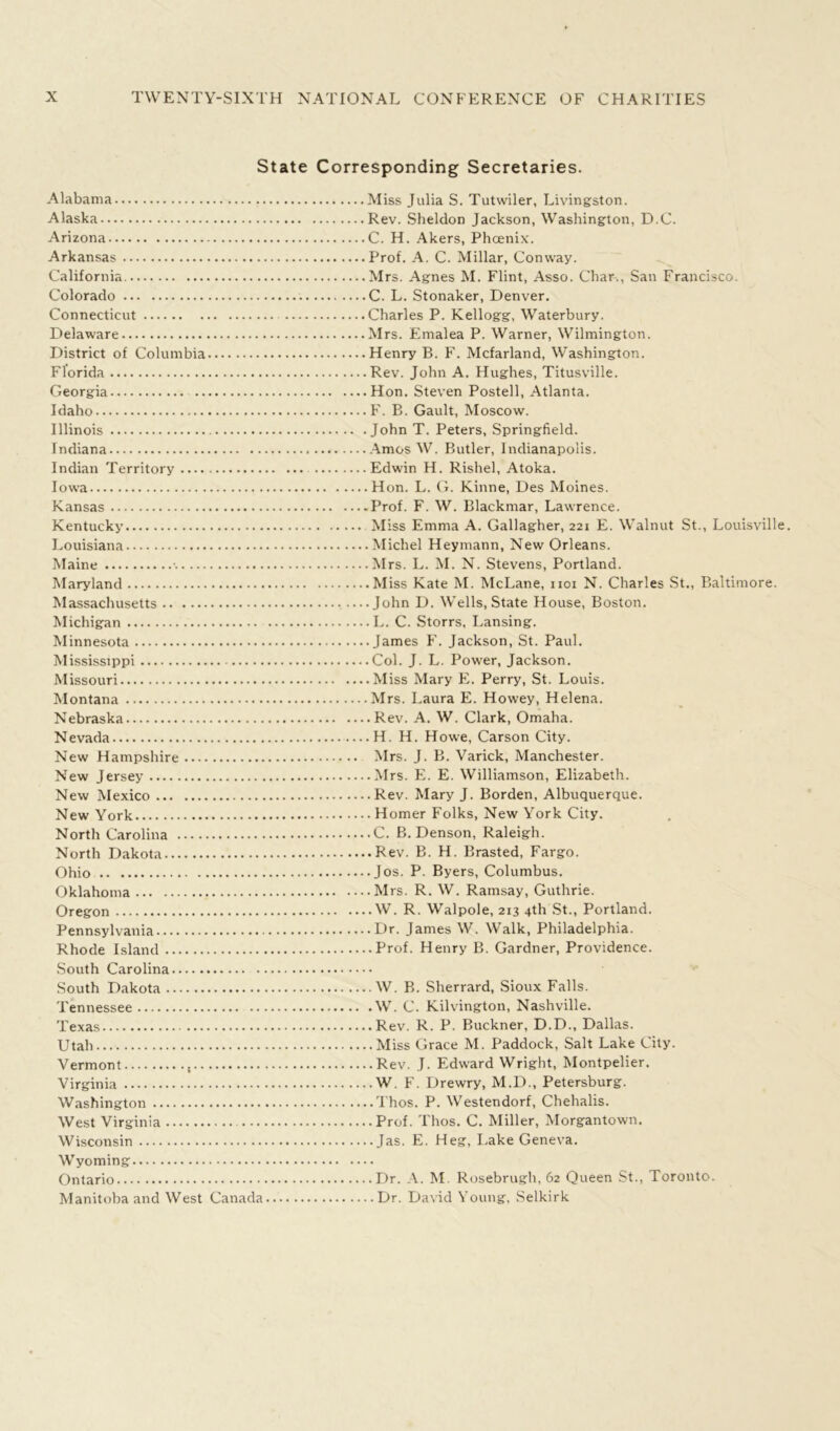 State Corresponding Secretaries. Alabama Miss Julia S. Tutwiler, Livingston. Alaska Rev. Sheldon Jackson, Washington, D.C. Arizona C. H. Akers, Phoenix. Arkansas Prof. A. C. Millar, Conway. California Mrs. Agnes M. Flint, Asso. Char., San Francisco. Colorado C. L. Stonaker, Denver. Connecticut Charles P. Kellogg, Waterbury. Delaware Mrs. Emalea P. Warner, Wilmington. District of Columbia Henry B. F. Mcfarland, Washington. Florida Rev. John A. Hughes, Titusville. Georgia Hon. Steven Postell, Atlanta. Idaho F. B. Gault, Moscow. Illinois John T. Peters, Springfield. Indiana Amos W. Butler, Indianapolis. Indian Territory Edwin H. Rishel, Atoka. Iowa Hon. L. G. Kinne, Des Moines. Kansas -Prof. F. W. Blackmar, Lawrence. Kentucky Miss Emma A. Gallagher, 221 E. Walnut St., Louisville. Louisiana Michel Heymann, New Orleans. Maine -. Mrs. L. M. N. Stevens, Portland. Maryland Miss Kate M. McLane, 1101 N. Charles St., Baltimore. Massachusetts John D. Wells, State House, Boston. Michigan L. C. Storrs, Lansing. Minnesota James F. Jackson, St. Paul. Mississippi Col. J. L. Power, Jackson. Missouri Miss Mary E. Perry, St. Louis. Montana Mrs. Laura E. Howey, Helena. Nebraska Rev. A. W. Clark, Omaha. Nevada H. H. Howe, Carson City. New Hampshire Mrs. J. B. Varick, Manchester. New Jersey Mrs. E. E. Williamson, Elizabeth. New Mexico Rev. Mary J. Borden, Albuquerque. New York Homer Folks, New York City. North Carolina C. B. Denson, Raleigh. North Dakota Rev. B. H. Brasted, Fargo. Ohio Jos. P. Byers, Columbus. Oklahoma Mrs. R. W. Ramsay, Guthrie. Oregon W. R. Walpole, 213 4th St., Portland. Pennsylvania Dr. James W. Walk, Philadelphia. Rhode Island Prof. Henry B. Gardner, Providence. South Carolina South Dakota W. B. Sherrard, Sioux Falls. Tennessee W. C. Kilvington, Nashville. Texas Rev. R. P. Buckner, D.D., Dallas. Utah Miss Grace M. Paddock, Salt Lake City. Vermont , Rev. J. Edward Wright, Montpelier. Virginia W. F. Drewry, M.D., Petersburg. Washington Thos. P. Westendorf, Chehalis. West Virginia Prof. Thos. C. Miller, Morgantown. Wisconsin Jas. E. Heg, Lake Geneva. Wyoming Ontario Dr. A. M. Rosebrugh, 62 Queen St., Toronto. Manitoba and West Canada Dr. David Young, Selkirk