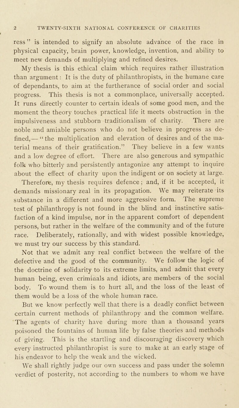ress ” is intended to signify an absolute advance of the race in physical capacity, brain power, knowledge, invention, and ability to meet new demands of multiplying and refined desires. My thesis is this ethical claim which requires rather illustration than argument: It is the duty of philanthropists, in the humane care of dependants, to aim at the furtherance of social order and social progress. This thesis is not a commonplace, universally accepted. It runs directly counter to certain ideals of some good men, and the moment the theory touches practical life it meets obstruction in the impulsiveness and stubborn traditionalism of charity. There are noble and amiable persons who do not believe in progress as de- fined,— “the multiplication and elevation of desires and of the ma- terial means of their gratification.” They believe in a few wants and a low degree of effort. There are also generous and sympathic folk who bitterly and persistently antagonize any attempt to inquire about the effect of charity upon the indigent or on society at large. Therefore, my thesis requires defence ; and, if it be accepted, it demands missionary zeal in its propagation. We may reiterate its substance in a different and more aggressive form. The supreme test of philanthropy is not found in the blind and instinctive satis- faction of a kind impulse, nor in the apparent comfort of dependent persons, but rather in the welfare of the community and of the future race. Deliberately, rationally, and with widest possible knowledge, we must try our success by this standard. Not that we admit any real conflict between the welfare of the defective and the good of the community. We follow the logic of the doctrine of solidarity to its extreme limits, and admit that every human being, even criminals and idiots, are members of the social body. To wound them is to hurt all, and the loss of the least of them would be a loss of the whole human race. But we know perfectly well that there is a deadly conflict between certain current methods of philanthropy and the common welfare. The agents of charity have during more than a thousand years poisoned the fountains of human life by false theories and methods of giving. This is the startling and discouraging discovery which every instructed philanthropist is sure to make at an early stage of his endeavor to help the weak and the wicked. We shall rightly judge our own success and pass under the solemn verdict of posterity, not according to the numbers to whom we have