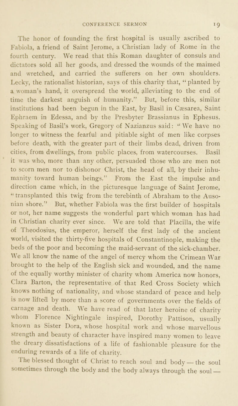 1 9 The honor of founding the first hospital is usually ascribed to Fabiola, a friend of Saint Jerome, a Christian lady of Rome in the fourth century. We read that this Roman daughter of consuls and dictators sold all her goods, and dressed the wounds of the maimed and wretched, and carried the sufferers on her own shoulders. Lecky, the rationalist historian, says of this charity that, “planted by a woman’s hand, it overspread the world, alleviating to the end of time the darkest anguish of humanity.” But, before this, similar institutions had been begun in the East, by Basil in Caesarea, Saint Ephraem in Edessa, and by the Presbyter Brassianus in Ephesus. Speaking of Basil’s work, Gregory of Nazianzus said: “ We have no longer to witness the fearful and pitiable sight of men like corpses before death, with the greater part of their limbs dead, driven from cities, from dwellings, from public places, from watercourses. Basil it was who, more than any other, persuaded those who are men not to scorn men nor to dishonor Christ, the head of all, by their inhu- manity toward human beings.” From the East the impulse and direction came which, in the picturesque language of Saint Jerome, “ transplanted this twig from the terebinth of Abraham to the Auso- nian shore. But, whether Fabiola was the first builder of hospitals or not, her name suggests the wonderful part which woman has had in Christian charity ever since. We are told that Placilla, the wife of Theodosius, the emperor, herself the first lady of the ancient world, visited the thirty-five hospitals of Constantinople, making the beds of the poor and becoming the maid-servant of the sick-chamber. We all know the name of the angel of mercy whom the Crimean War brought to the help of the English sick and wounded, and the name of the equally worthy minister of charity whom America now honors, Clara Barton, the representative of that Red Cross Society which knows nothing of nationality, and whose standard of peace and help is now lifted by more than a score of governments over the fields of carnage and death. We have read of that later heroine of charity whom Florence Nightingale inspired, Dorothy Pattison, usually known as Sister Dora, whose hospital work and whose marvellous strength and beauty of character have inspired many women to leave the dreary dissatisfactions of a life of fashionable pleasure for the enduring rewards of a life of charity. 1 he blessed thought of Christ to reach soul and body — the soul sometimes through the body and the body always through the soul —