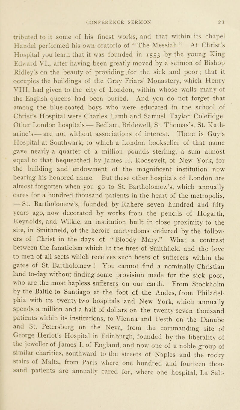 tributed to it some of his finest works, and that within its chapel Handel performed his own oratorio of “The Messiah. At Christ’s Hospital you learn that it was founded in 1553 by the young King Edward VI., after having been greatly moved by a sermon of Bishop Ridley’s on the beauty of providing .for the sick and poor; that it occupies the buildings of the Gray Friars' Monastery, which Henry VIII. had given to the city of London, within whose walls many of the English queens had been buried. And you do not forget that among the blue-coated boys who were educated in the school of Christ’s Hospital were Charles Lamb and Samuel Taylor Coleridge. Other London hospitals— Bedlam, Bridewell, St. Thomas’s, St. Kath- arine's— are not without associations of interest. There is Guy’s Hospital at Southwark, to which a London bookseller of that name gave nearly a quarter of a million pounds sterling, a sum almost equal to that bequeathed by James H. Roosevelt, of New York, for the building and endowment of the magnificent institution now bearing his honored name. But these other hospitals of London are almost forgotten when you go to St. Bartholomew’s, which annually cares for a hundred thousand patients in the heart of the metropolis, — St. Bartholomew’s, founded by Rahere seven hundred and fifty years ago, now decorated by works from the pencils of Hogarth, Reynolds, and Wilkie, an institution built in close proximity to the site, in Smithfield, of the heroic martyrdoms endured by the follow- ers of Christ in the days of “ Bloody Mary.” What a contrast between the fanaticism which lit the fires of Smithfield and the love to men of all sects which receives such hosts of sufferers within the gates of St. Bartholomew ! You cannot find a nominally Christian land to-day without finding some provision made for the sick poor, who are the most hapless sufferers on our earth. From Stockholm by the Baltic to Santiago at the foot of the Andes, from Philadel- phia with its twenty-two hospitals and New York, which annually spends a million and a half of dollars on the twenty-seven thousand patients within its institutions, to Vienna and Pesth on the Danube and St. Petersburg on the Neva, from the commanding site of George Heriot’s Hospital in Edinburgh, founded by the liberality of the jeweller of James I. of England, and now one of a noble group of similar chaiities, southward to the streets of Naples and the rocky staiis of Malta, from Paris where one hundred and fourteen thou- sand patients are annually cared for, where one hospital, La Salt-