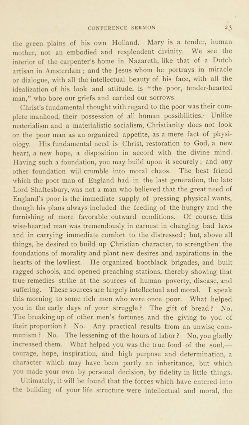 the green plains of his own Holland. Mary is a tender, human mother, not an embodied and resplendent divinity. W e see the interior of the carpenter’s home in Nazareth, like that of a Dutch artisan in Amsterdam; and the Jesus whom he portrays in miracle or dialogue, with all the intellectual beauty of his face, with all the idealization of his look and attitude, is “the poor, tender-hearted man,” who bore our griefs and carried our sorrows. Christ’s fundamental thought with regard to the poor was their com- plete manhood, their possession of all human possibilities.- Unlike materialism and a materialistic socialism, Christianity does not look on the poor man as an organized appetite, as a mere fact of physi- ology. His fundamental need is Christ, restoration to God, a new heart, a new hope, a disposition in accord with the divine mind. Having such a foundation, you may build upon it securely; and any other foundation will crumble into moral chaos. The best friend which the poor man of England had in the last generation, the late Lord Shaftesbury, was not a man who believed that the great need of England’s poor is the immediate supply of pressing physical wants, though his plans always included the feeding of the hungry and the furnishing of more favorable outward conditions. Of course, this wise-hearted man was tremendously in earnest in changing bad laws and in carrying immediate comfort to the distressed; but, above all things, he desired to build up Christian character, to strengthen the foundations of morality and plant new desires and aspirations in the hearts of the lowliest. He organized bootblack brigades, and built ragged schools, and opened preaching stations, thereby showing that true remedies strike at the sources of human poverty, disease, and suffering. These sources are largely intellectual and moral. I speak this morning to some rich men who were once poor. What helped you in the early days of your struggle? The gift of bread? No. The breaking up of other men’s fortunes and the giving to you of their proportion ? No. Any practical results from an unwise com- munism ? No. The lessening of the hours of labor ? No, you gladly increased them. What helped you was the true food of the soul,— courage, hope, inspiration, and high purpose and determination, a character which may have been partly an inheritance, but which you made your own by personal decision, by fidelity in little things. L ltimately, it will be found that the forces which have entered into the building of your life structure were intellectual and moral, the