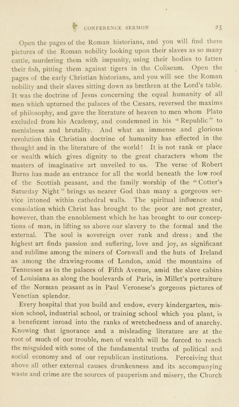 Open the pages of the Roman historians, and you will find there pictures of the Roman nobility looking upon their slaves as so many cattle, murdering them with impunity, using their bodies to fatten their fish, pitting them against tigers in the Coliseum. Open the pages of the early Christian historians, and you will see the Roman nobility and their slaves sitting down as brethren at the Lord’s table. It was the doctrine of Jesus concerning the equal humanity of all men which upturned the palaces of the Ccesars, reversed the maxims of philosophy, and gave the literature of heaven to men whom Plato excluded from his Academy, and condemned in his “Republic” to menialness and brutality. And what an immense and glorious revolution this Christian doctrine of humanity has effected in the thought and in the literature of the world ! It is not rank or place or wealth which gives dignity to the great characters whom the masters of imaginative art unveiled to us. The verse of Robert Burns has made an entrance for all the world beneath the low roof of the Scottish peasant, and the family worship of the “ Cotter’s Saturday Night ” brings us nearer God than many a gorgeous ser- vice intoned within cathedral walls. The spiritual influence and consolation which Christ has brought to the poor are not greater, however, than the ennoblement which he has brought to our concep- tions of man, in lifting us above our slavery to the formal and the external. The soul is sovereign over rank and dress; and the highest art finds passion and suffering, love and joy, as significant and sublime among the miners of Cornwall and the huts of Ireland as among the drawing-rooms of London, amid the mountains of Tennessee as in the palaces of Fifth Avenue, amid the slave cabins of Louisiana as along the boulevards of Paris, in Millet’s portraiture of the Norman peasant as in Paul Veronese’s gorgeous pictures of Venetian splendor. Every hospital that you build and endow, every kindergarten, mis- sion school, industrial school, or training school which you plant, is a beneficent inroad into the ranks of wretchedness and of anarchy. Knowing that ignorance and a misleading literature are at the root of much of our trouble, men of wealth will be forced to reach the misguided with some of the fundamental truths of political and social economy and of our republican institutions. Perceiving that above all other external causes drunkenness and its accompanying waste and crime are the sources of pauperism and misery, the Church