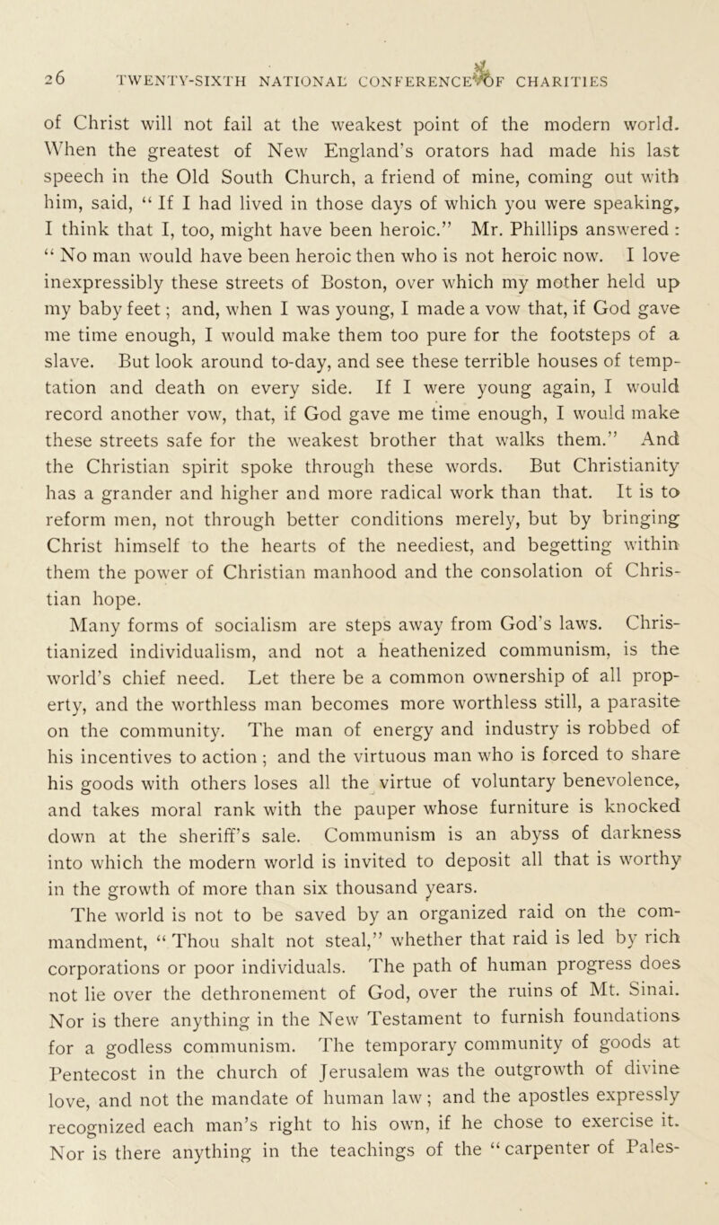 of Christ will not fail at the weakest point of the modern world. When the greatest of New England's orators had made his last speech in the Old South Church, a friend of mine, coming out with him, said, “ If I had lived in those days of which you were speaking, I think that I, too, might have been heroic.” Mr. Phillips answered : “ No man would have been heroic then who is not heroic now. I love inexpressibly these streets of Boston, over which my mother held up my baby feet; and, when I was young, I made a vow that, if God gave me time enough, I would make them too pure for the footsteps of a slave. But look around to-day, and see these terrible houses of temp- tation and death on every side. If I were young again, I would record another vow, that, if God gave me time enough, I would make these streets safe for the weakest brother that walks them.” And the Christian spirit spoke through these words. But Christianity has a grander and higher and more radical work than that. It is to reform men, not through better conditions merely, but by bringing Christ himself to the hearts of the neediest, and begetting within them the power of Christian manhood and the consolation of Chris- tian hope. Many forms of socialism are steps away from God's laws. Chris- tianized individualism, and not a heathenized communism, is the world’s chief need. Let there be a common ownership of all prop- erty, and the worthless man becomes more worthless still, a parasite on the community. The man of energy and industry is robbed of his incentives to action ; and the virtuous man who is forced to share his goods with others loses all the virtue of voluntary benevolence, and takes moral rank with the pauper whose furniture is knocked down at the sheriff’s sale. Communism is an abyss of darkness into which the modern world is invited to deposit all that is worthy in the growth of more than six thousand years. The world is not to be saved by an organized raid on the com- mandment, “ Thou shalt not steal,” whether that raid is led by rich corporations or poor individuals. The path of human progress does not lie over the dethronement of God, over the ruins of Mt. Sinai. Nor is there anything in the New Testament to furnish foundations for a godless communism. The temporary community of goods at Pentecost in the church of Jerusalem was the outgrowth of divine love, and not the mandate of human law; and the apostles expressly recognized each man’s right to his own, if he chose to exercise it. Nor is there anything in the teachings of the “ carpenter of Pales-