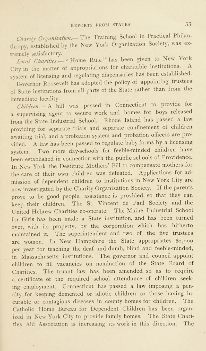 Charity Organization.— The Training School in Practical Philan- thropy, established by the New York Organization Society, was ex- tremely satisfactory. Local Charities.— “Home Rule” has been given to New York City in the matter of appropriations for charitable institutions. A system of licensing and regulating dispensaries has been established.  Governor Roosevelt has adopted the policy of appointing trustees of State institutions from all parts of the State rather than from the immediate locality. Children.— A bill was passed in Connecticut to provide for a supervising agent to secure work and homes for boys released from the State Industrial School. Rhode Island has passed a law providing for separate trials and separate confinement of children awaiting trial, and a probation system and probation officeis are pro- vided. A law has been passed to regulate baby-farms by a licensing svstem. Two more day-schools for feeble-minded children have been established in connection with the public schools of Providence. In New York the Destitute Mothers’ Bill to compensate mothers for the care of their own children was defeated. Applications for ad- mission of dependent children to institutions in New York City are now investigated by the Charity Organization Society. If the parents prove to be good people, assistance is provided, so that they can keep their children. The St. Vincent de Paul Society and the United Hebrew Charities co-operate. The Maine Industrial School for Girls has been made a State institution, and has been turned over, with its property, by the corporation which has hitherto maintained it. The superintendent and two of the five trustees are women. In New Hampshire the State appropriates $2,000 per year for teaching the deaf and dumb, blind and feeble-minded, in Massachusetts institutions. The governor and council appoint children to fill vacancies on nomination of the State Board of Charities. The truant law has been amended so as to require a certificate of the required school attendance of children seek- ing employment. Connecticut has passed a law imposing a pen- alty for keeping demented or idiotic children or those having in- curable or contagious diseases in county homes for children. The Catholic Home Bureau for Dependent Children has been organ- ized in New York City to provide family homes. The State Chari- ties Aid Association is increasing its work in this direction. The