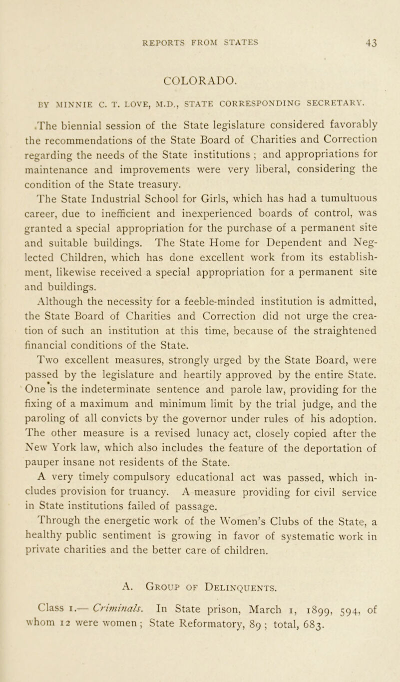 COLORADO. BY MINNIE C. T. LOVE, M.D., STATE CORRESPONDING SECRETARY. The biennial session of the State legislature considered favorably the recommendations of the State Board of Charities and Correction regarding the needs of the State institutions ; and appropriations for maintenance and improvements were very liberal, considering the condition of the State treasury. The State Industrial School for Girls, which has had a tumultuous career, due to inefficient and inexperienced boards of control, was granted a special appropriation for the purchase of a permanent site and suitable buildings. The State Home for Dependent and Neg- lected Children, which has done excellent work from its establish- ment, likewise received a special appropriation for a permanent site and buildings. Although the necessity for a feeble-minded institution is admitted, the State Board of Charities and Correction did not urge the crea- tion of such an institution at this time, because of the straightened financial conditions of the State. Two excellent measures, strongly urged by the State Board, were passed by the legislature and heartily approved by the entire State. One is the indeterminate sentence and parole law, providing for the fixing of a maximum and minimum limit by the trial judge, and the paroling of all convicts by the governor under rules of his adoption. The other measure is a revised lunacy act, closely copied after the New York law, which also includes the feature of the deportation of pauper insane not residents of the State. A very timely compulsory educational act was passed, which in- cludes provision for truancy. A measure providing for civil service in State institutions failed of passage. Through the energetic work of the Women’s Clubs of the State, a healthy public sentiment is growing in favor of systematic work in private charities and the better care of children. A. Group of Delinquents. Class i.— Criminals. In State prison, March i, 1899, 594, of whom 12 were women; State Reformatory, 89; total, 683.