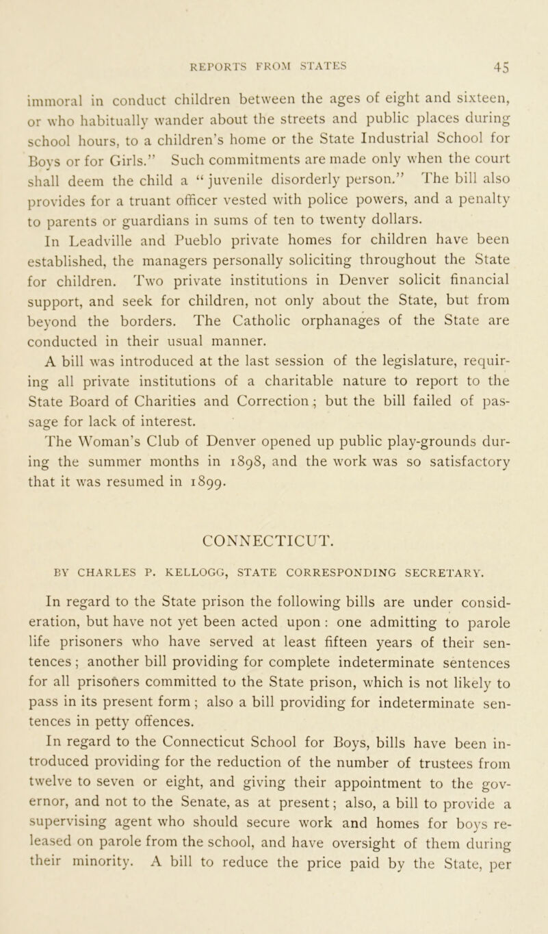 immoral in conduct children between the ages of eight and sixteen, or who habitually wander about the streets and public places during school hours, to a children's home or the State Industrial School for Bovs or for Girls.” Such commitments are made only when the court J shall deem the child a “ juvenile disorderly person.” The bill also provides for a truant officer vested with police powers, and a penalty to parents or guardians in sums of ten to twenty dollars. In Leadville and Pueblo private homes for children have been established, the managers personally soliciting throughout the State for children. Two private institutions in Denver solicit financial support, and seek for children, not only about the State, but from beyond the borders. The Catholic orphanages of the State are conducted in their usual manner. A bill was introduced at the last session of the legislature, requir- ing all private institutions of a charitable nature to report to the State Board of Charities and Correction; but the bill failed of pas- sage for lack of interest. The Woman's Club of Denver opened up public play-grounds dur- ing the summer months in 1898, and the work was so satisfactory that it was resumed in 1899. CONNECTICUT. BY CHARLES P. KELLOGG, STATE CORRESPONDING SECRETARY. In regard to the State prison the following bills are under consid- eration, but have not yet been acted upon : one admitting to parole life prisoners who have served at least fifteen years of their sen- tences ; another bill providing for complete indeterminate sentences for all prisoners committed to the State prison, which is not likely to pass in its present form ; also a bill providing for indeterminate sen- tences in petty offences. In regard to the Connecticut School for Boys, bills have been in- troduced providing for the reduction of the number of trustees from twelve to seven or eight, and giving their appointment to the gov- ernor, and not to the Senate, as at present; also, a bill to provide a supervising agent who should secure work and homes for boys re- leased on parole from the school, and have oversight of them during their minority. A bill to reduce the price paid by the State, per