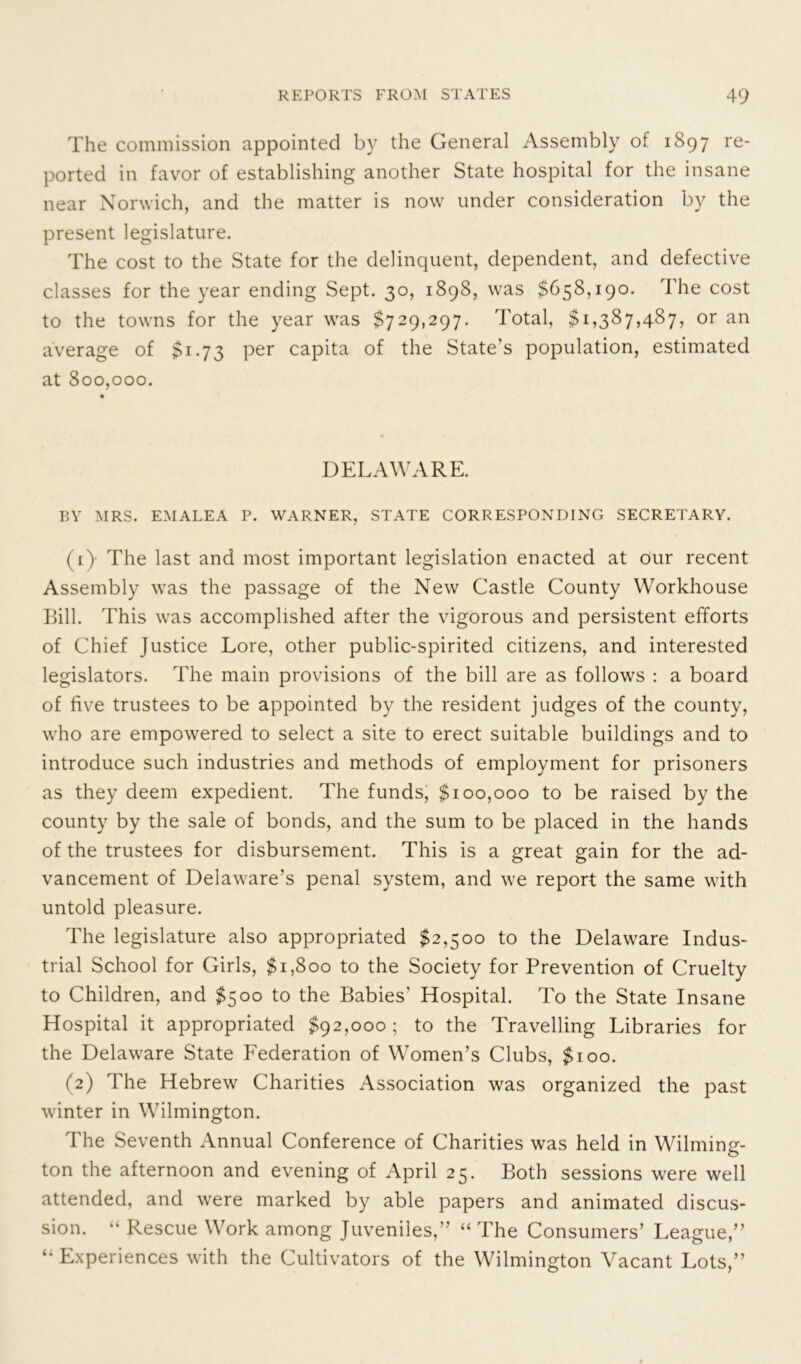 The commission appointed by the General Assembly of 1897 re- ported in favor of establishing another State hospital for the insane near Norwich, and the matter is now under consideration by the present legislature. The cost to the State for the delinquent, dependent, and defective classes for the year ending Sept. 30, 1898, was $658,190. The cost to the towns for the year was $729,297. Total, $1,387,487, or an average of $1.73 per capita of the State’s population, estimated at 800,000. DELAWARE. BY MRS. EMALEA P. WARNER, STATE CORRESPONDING SECRETARY. (0 The last and most important legislation enacted at our recent Assembly was the passage of the New Castle County Workhouse Bill. This was accomplished after the vigorous and persistent efforts of Chief Justice Lore, other public-spirited citizens, and interested legislators. The main provisions of the bill are as follows : a board of five trustees to be appointed by the resident judges of the county, who are empowered to select a site to erect suitable buildings and to introduce such industries and methods of employment for prisoners as they deem expedient. The funds, $100,000 to be raised by the county by the sale of bonds, and the sum to be placed in the hands of the trustees for disbursement. This is a great gain for the ad- vancement of Delaware’s penal system, and we report the same with untold pleasure. The legislature also appropriated $2,500 to the Delaware Indus- trial School for Girls, $1,800 to the Society for Prevention of Cruelty to Children, and $500 to the Babies’ Hospital. To the State Insane Hospital it appropriated $92,000; to the Travelling Libraries for the Delaware State Federation of Women’s Clubs, $100. (2) The Hebrew Charities Association was organized the past winter in Wilmington. The Seventh Annual Conference of Charities was held in Wilmin^- ton the afternoon and evening of April 25. Both sessions were well attended, and were marked by able papers and animated discus- sion. “ Rescue Work among Juveniles,” “ The Consumers’ League,” “ Experiences with the Cultivators of the Wilmington Vacant Lots,”