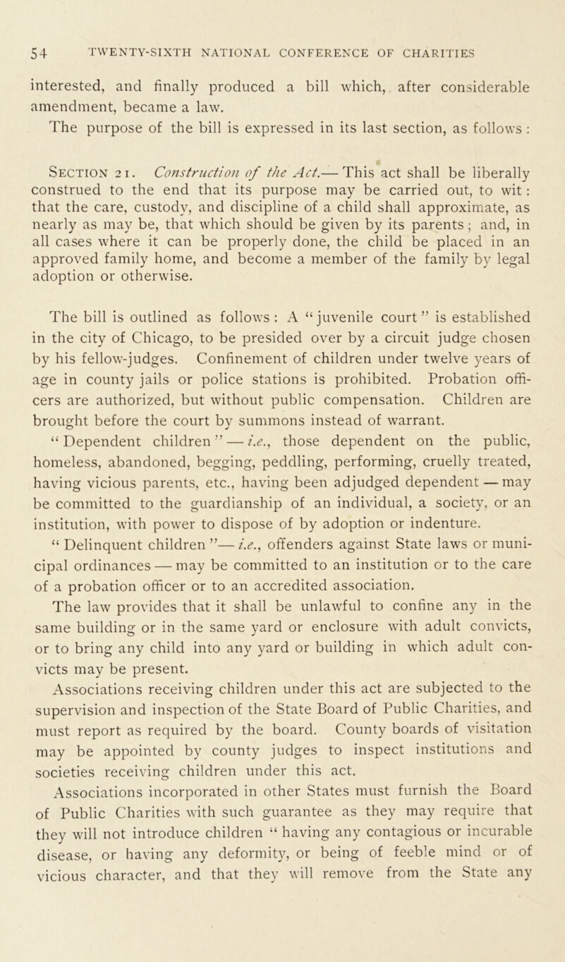 interested, and finally produced a bill which, after considerable amendment, became a law. The purpose of the bill is expressed in its last section, as follows : * Section 21. Construction of the Act.— This act shall be liberally construed to the end that its purpose may be carried out, to wit: that the care, custody, and discipline of a child shall approximate, as nearly as may be, that which should be given by its parents; and, in all cases where it can be properly done, the child be placed in an approved family home, and become a member of the family by legal adoption or otherwise. The bill is outlined as follows: A “juvenile court” is established in the city of Chicago, to be presided over by a circuit judge chosen by his fellow-judges. Confinement of children under twelve years of age in county jails or police stations is prohibited. Probation offi- cers are authorized, but without public compensation. Children are brought before the court by summons instead of warrant. “Dependent children — i.e., those dependent on the public, homeless, abandoned, begging, peddling, performing, cruelly treated, having vicious parents, etc., having been adjudged dependent — may be committed to the guardianship of an individual, a society, or an institution, with power to dispose of by adoption or indenture. “ Delinquent children ”—i.e., offenders against State laws or muni- cipal ordinances — may be committed to an institution or to the care of a probation officer or to an accredited association. The law provides that it shall be unlawful to confine any in the same building or in the same yard or enclosure with adult convicts, or to bring any child into any yard or building in which adult con- victs may be present. Associations receiving children under this act are subjected to the supervision and inspection of the State Board of Public Charities, and must report as required by the board. County boards of visitation may be appointed by county judges to inspect institutions and societies receiving children under this act. Associations incorporated in other States must furnish the Board of Public Charities with such guarantee as they may require that they will not introduce children “ having any contagious or incurable disease, or having any deformity, or being of feeble mind or of vicious character, and that they will remove from the State any