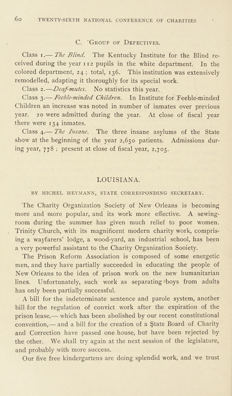 C. ‘Group of Defectives. Class i.— The Blind. The Kentucky Institute for the Blind re- ceived during the year 112 pupils in the white department. In the colored department, 24; total, 136. This institution was extensively remodelled, adapting it thoroughly for its special work. Class 2.—Deaf-mutes. No statistics this year. 4 Class 3.— Feeble-minded Children. In Institute for Feeble-minded Children an increase was noted in number of inmates over previous year. 20 were admitted during the year. At close of fiscal year there were 134 inmates. Class 4.— The Insane. The three insane asylums of the State show at the beginning of the year 2,650 patients. Admissions dur- ing year, 778 ; present at close of fiscal year, 2,705. LOUISIANA. BY MICHEL HEYMANN, STATE CORRESPONDING SECRETARY. The Charity Organization Society of New Orleans is becoming more and more popular, and its work more effective. A sewing- room during the summer has given much relief to poor women. Trinity Church, with its magnificent modern charity work, compris- ing a wayfarers’ lodge, a wood-yard, an industrial school, has been a very powerful assistant to the Charity Organization Sooiety. The Prison Reform Association is composed of some energetic men, and they have partially succeeded in educating the people of New Orleans to the idea of prison work on the new humanitarian lines. Unfortunately, such work as separating boys from adults has only been partially successful. A bill for the indeterminate sentence and parole system, another bill for the regulation of convict work after the expiration of the prison lease,— which has been abolished by our recent constitutional convention,— and a bill for the creation of a State Board of Charity and Correction have passed one house, but have been rejected by the other. We shall try again at the next session of the legislature, and probably with more success. Our five free kindergartens are doing splendid work, and we trust