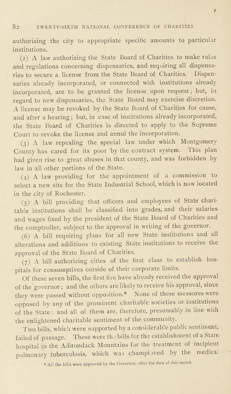 authorizing the city to appropriate specific amounts to particular institutions. (2) A law authorizing the State Board of Charities to make rules and regulations concerning dispensaries, and requiring all dispensa- ries to secure a license from the State Board of Charities. Dispen- saries already incorporated, or connected with institutions already incorporated, are to be granted the license upon request; but, in regard to new dispensaries, the State Board may exercise discretion. A license may be revoked by the State Board of Charities for cause, and after a hearing; but, in case of institutions already incorporated, the State Board of Charities is directed to apply to the Supreme Court to revoke the license and annul the incorporation. (3) A law repealing the special law under which Montgomery County has cared for its poor by the contract system. This plan had given rise to great abuses in that county, and was forbidden by law in all other portions of the State. (4) A law providing for the appointment of a commission to select a new site for the State Industrial School, which is now located in the city of Rochester. (5) A bill providing that officers and employees of State chari- table institutions shall be classified into grades, and their salaiies and wages fixed by the president of the State Board of Chaiities and the comptroller, subject to the approval in writing of the governor. (6) A bill requiring plans for all new State institutions and all alterations and additions to existing State institutions to leceive the approval of the State Board of Charities. (7) A bill authorizing cities of the first class to establish hos- pitals for consumptives outside of their corporate limits. Of these seven bills, the first five have already received the approval of the governor ; and the others are likely to receive his approval, since thev were passed without opposition.* i\one of these measures were opposed by any of the prominent charitable societies 01 institutions of the State; and all of them are, therefore, presumably in line with the enlightened charitable sentiment of the community. Two bills, which were supported by a considerable public sentiment, failed of passage. These were thi bills for the establishment of a State hospital in the Adirondack Mountains for the treatment of incipient pulmonary tuberculosis, which was championed by the medical * All the bills were approved by the Governor, after the date of dais report.