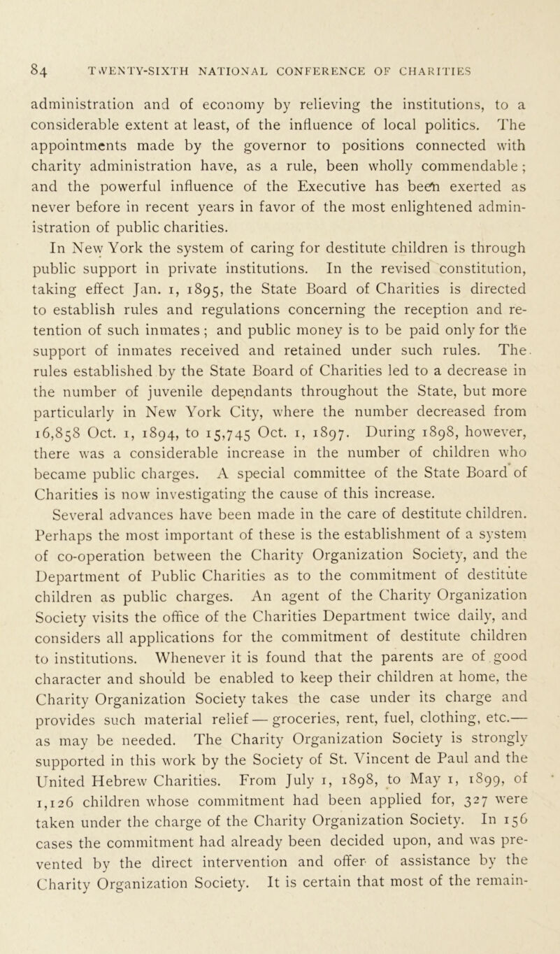 administration and of economy by relieving the institutions, to a considerable extent at least, of the influence of local politics. The appointments made by the governor to positions connected with charity administration have, as a rule, been wholly commendable ; and the powerful influence of the Executive has been exerted as never before in recent years in favor of the most enlightened admin- istration of public charities. In New York the system of caring for destitute children is through public support in private institutions. In the revised constitution, taking effect Jan. 1, 1895, the State Board of Charities is directed to establish rules and regulations concerning the reception and re- tention of such inmates; and public money is to be paid only for the support of inmates received and retained under such rules. The. rules established by the State Board of Charities led to a decrease in the number of juvenile dependants throughout the State, but more particularly in New York City, where the number decreased from 16,858 Oct. 1, 1894, to 15,745 Oct. 1, 1897. During 1898, however, there was a considerable increase in the number of children who * became public charges. A special committee of the State Board of Charities is now investigating the cause of this increase. Several advances have been made in the care of destitute children. Perhaps the most important of these is the establishment of a system of co-operation between the Charity Organization Society, and the Department of Public Charities as to the commitment of destitute children as public charges. An agent of the Charity Organization Society visits the office of the Charities Department twice daily, and considers all applications for the commitment of destitute children to institutions. Whenever it is found that the parents are of good character and should be enabled to keep their children at home, the Charity Organization Society takes the case under its charge and provides such material relief — groceries, rent, fuel, clothing, etc.— as may be needed. The Charity Organization Society is strongly supported in this work by the Society of St. Vincent de Paul and the United Hebrew Charities. From July 1, 1898, to May 1, 1899, of 1,126 children whose commitment had been applied for, 327 wrere taken under the charge of the Charity Organization Society. In 156 cases the commitment had already been decided upon, and wras pre- vented by the direct intervention and offer- of assistance by the Charity Organization Society. It is certain that most of the remain-