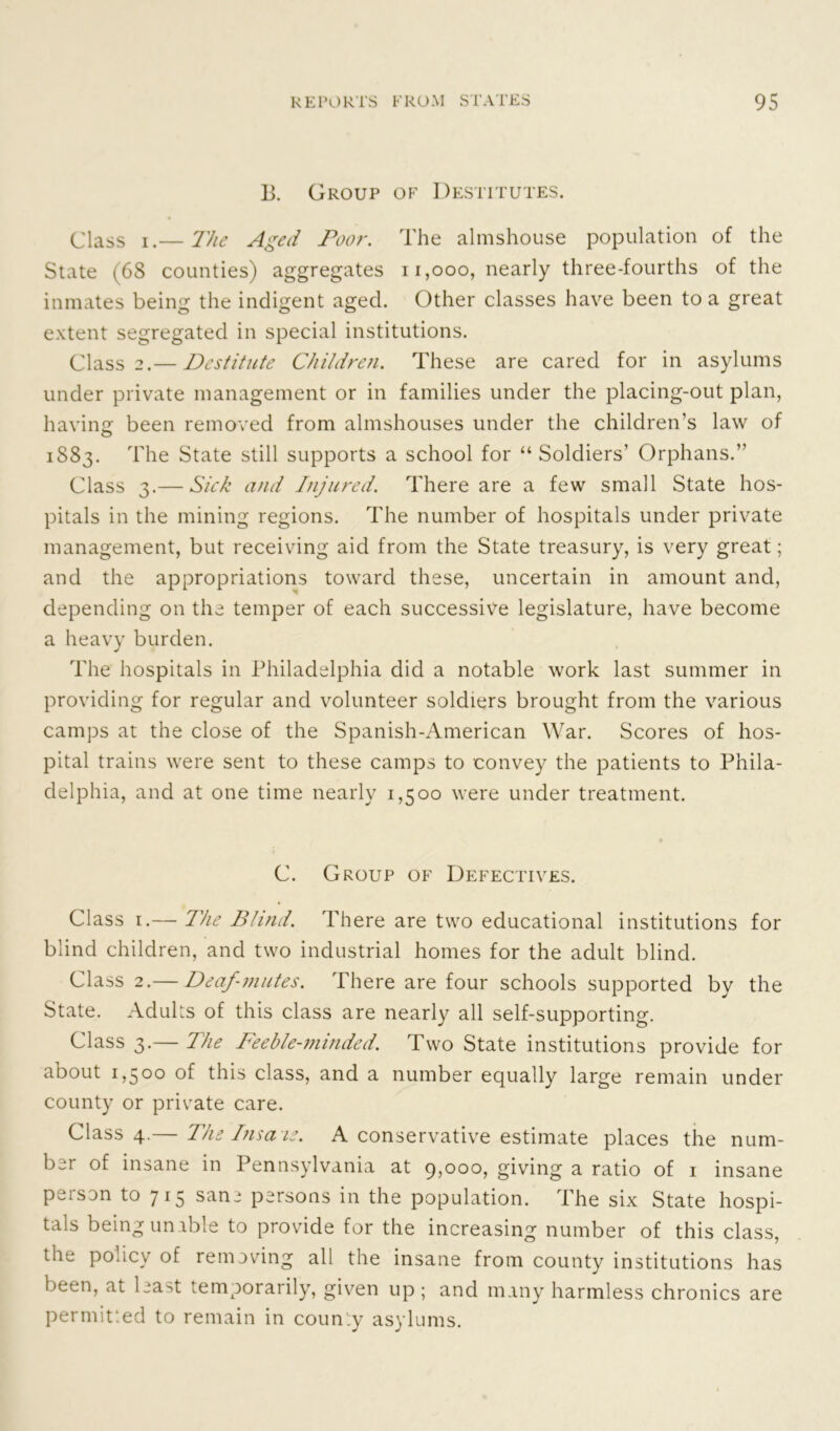 13. Group of Destitutes. Class i.— The Aged Poor. The almshouse population of the State (68 counties) aggregates n,ooo, nearly three-fourths of the inmates being the indigent aged. Other classes have been to a great extent segregated in special institutions. Class 2.— Destitute Children. These are cared for in asylums under private management or in families under the placing-out plan, having: been removed from almshouses under the children’s law of 1883. The State still supports a school for “Soldiers’ Orphans.” Class 3.— Sick and Injured. There are a few small State hos- pitals in the mining regions. The number of hospitals under private management, but receiving aid from the State treasury, is very great; and the appropriations toward these, uncertain in amount and, depending on the temper of each successive legislature, have become a heavy burden. The hospitals in Philadelphia did a notable work last summer in providing for regular and volunteer soldiers brought from the various camps at the close of the Spanish-American War. Scores of hos- pital trains were sent to these camps to convey the patients to Phila- delphia, and at one time nearly 1,500 were under treatment. C. Group of Defectives. Class 1.— The Blind. There are two educational institutions for blind children, and two industrial homes for the adult blind. Class 2.— Deaf-mutes. There are four schools supported by the State. Adults of this class are nearly all self-supporting. Class 3.— The Feeble-minded. Two State institutions provide for about 1,500 of this class, and a number equally large remain under county or private care. Class 4.— The lnsa ie. A conservative estimate places the num- ber of insane in Pennsylvania at 9,000, giving a ratio of 1 insane person to 715 sane persons in the population. The six State hospi- tals being unable to provide for the increasing number of this class, the policy of removing all the insane from county institutions has been, at least temporarily, given up ; and many harmless chronics are permitted to remain in coun'iy asylums.