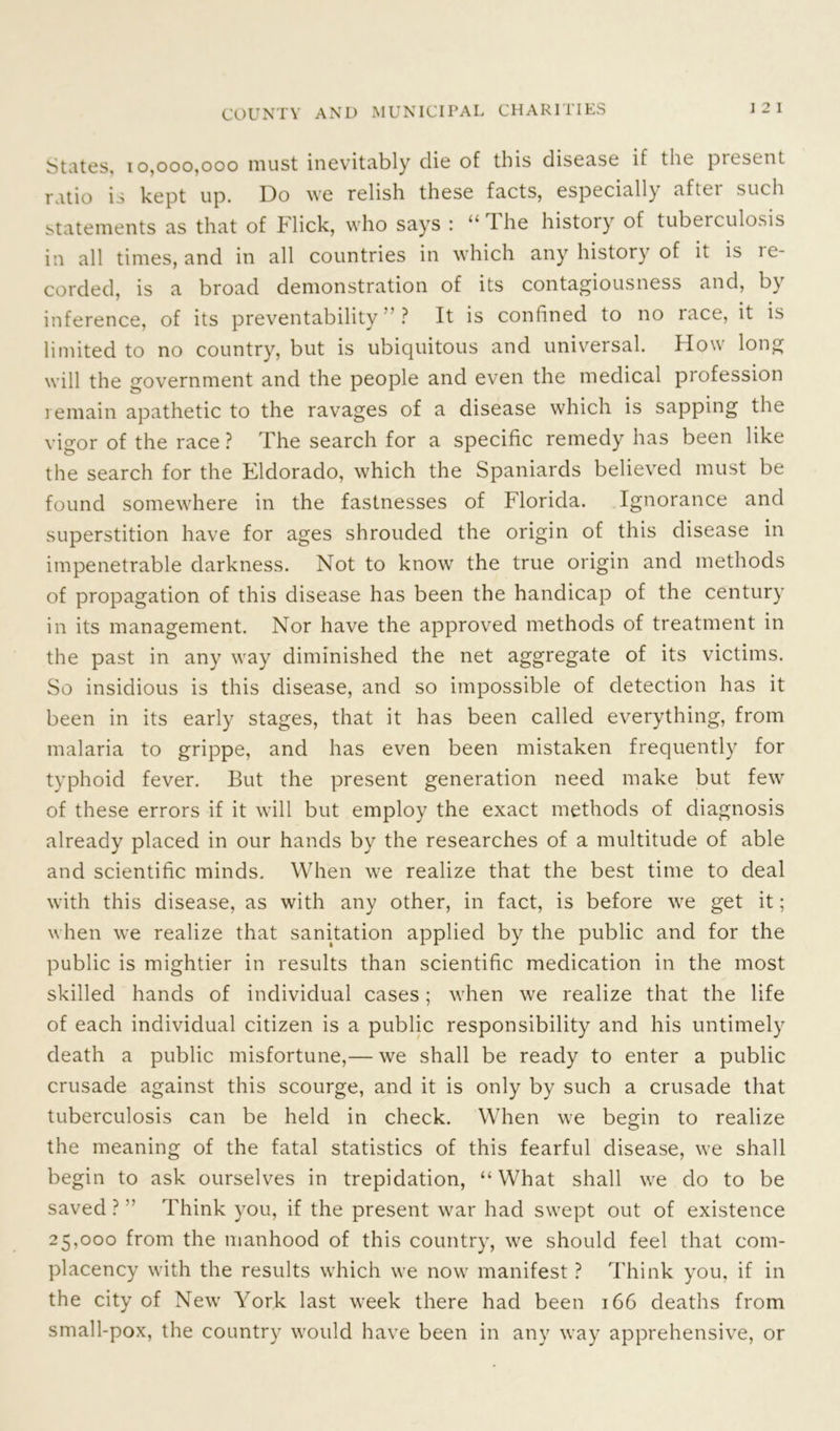 Suites, 10,000,000 must inevitably die of this disease if the present ratio is kept up. Do we relish these facts, especially aftei such statements as that of Flick, who says : “The history of tuberculosis in all times, and in all countries in which any history of it is le- corded, is a broad demonstration of its contagiousness and, by inference, of its preventability ” ? It is confined to no race, it is limited to no country, but is ubiquitous and universal. How long will the government and the people and even the medical profession i emain apathetic to the ravages of a disease which is sapping the vigor of the race ? The search for a specific remedy has been like the search for the Eldorado, which the Spaniards believed must be found somewhere in the fastnesses of Florida. Ignorance and superstition have for ages shrouded the origin of this disease in impenetrable darkness. Not to know the true origin and methods of propagation of this disease has been the handicap of the century in its management. Nor have the approved methods of treatment in the past in any way diminished the net aggregate of its victims. So insidious is this disease, and so impossible of detection has it been in its early stages, that it has been called everything, from malaria to grippe, and has even been mistaken frequently for typhoid fever. But the present generation need make but few of these errors if it will but employ the exact methods of diagnosis already placed in our hands by the researches of a multitude of able and scientific minds. When we realize that the best time to deal with this disease, as with any other, in fact, is before we get it; when we realize that sanitation applied by the public and for the public is mightier in results than scientific medication in the most skilled hands of individual cases; when we realize that the life of each individual citizen is a public responsibility and his untimely death a public misfortune,— we shall be ready to enter a public crusade against this scourge, and it is only by such a crusade that tuberculosis can be held in check. When we begin to realize the meaning of the fatal statistics of this fearful disease, we shall begin to ask ourselves in trepidation, “What shall we do to be saved ?  Think you, if the present war had swept out of existence 25,000 from the manhood of this country, we should feel that com- placency with the results which we now manifest ? Think you, if in the city of New York last week there had been 166 deaths from small-pox, the country would have been in any way apprehensive, or