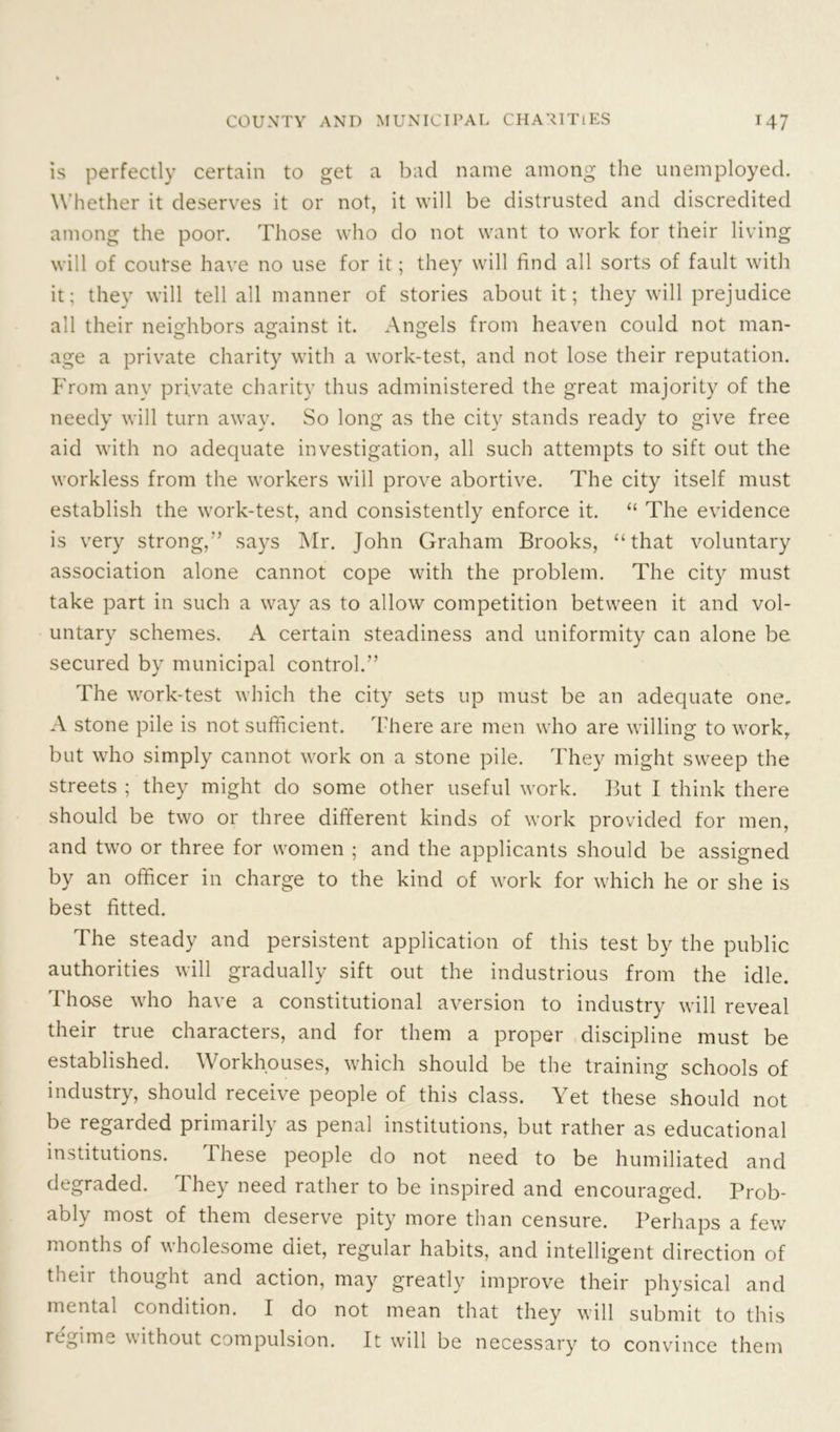 is perfectly certain to get a bad name among the unemployed. Whether it deserves it or not, it will be distrusted and discredited among the poor. Those who do not want to work for their living will of course have no use for it; they will find all sorts of fault with it; they will tell all manner of stories about it; they will prejudice all their neighbors against it. Angels from heaven could not man- age a private charity with a work-test, and not lose their reputation. From any private charity thus administered the great majority of the needy will turn away. So long as the city stands ready to give free aid with no adequate investigation, all such attempts to sift out the workless from the workers will prove abortive. The city itself must establish the work-test, and consistently enforce it. “ The evidence is very strong,” says Mr. John Graham Brooks, “that voluntary association alone cannot cope with the problem. The city must take part in such a way as to allow competition between it and vol- untary schemes. A certain steadiness and uniformity can alone be secured by municipal control.” The work-test which the city sets up must be an adequate one, A stone pile is not sufficient. There are men who are willing to work, but who simply cannot work on a stone pile. They might sweep the streets ; they might do some other useful work. But I think there should be two or three different kinds of work provided for men, and two or three for women ; and the applicants should be assigned by an officer in charge to the kind of work for which he or she is best fitted. The steady and persistent application of this test by the public authorities will gradually sift out the industrious from the idle. Those who have a constitutional aversion to industry will reveal their true characters, and for them a proper discipline must be established. Workhouses, which should be the training schools of industry, should receive people of this class. Yet these should not be regarded primarily as penal institutions, but rather as educational institutions. These people do not need to be humiliated and degraded. They need rather to be inspired and encouraged. Prob- ably most of them deserve pity more than censure. Perhaps a few months of wholesome diet, regular habits, and intelligent direction of tneii thought and action, may greatly improve their physical and mental condition. I do not mean that they will submit to this regime without compulsion. It will be necessary to convince them