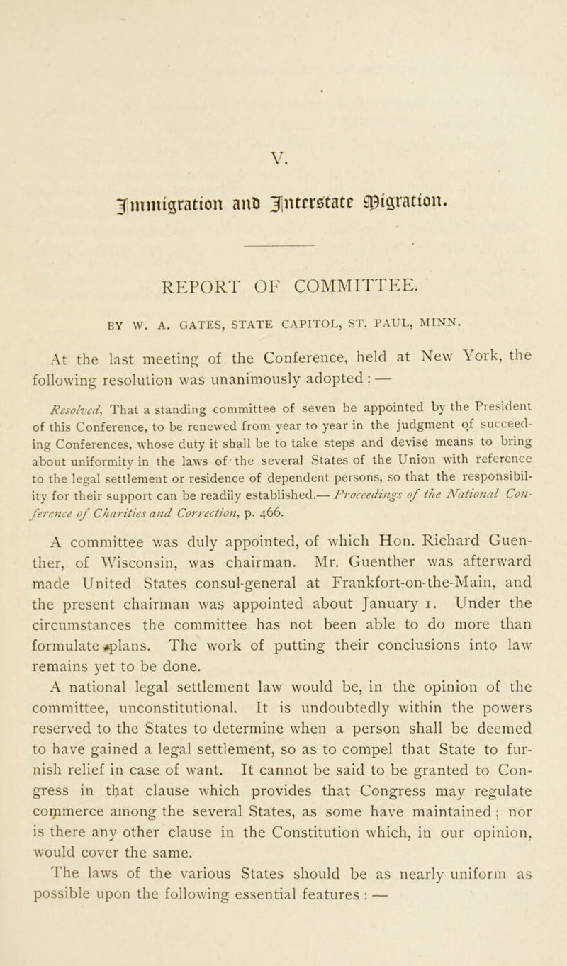 V. ^Immigration nno interstate Migration. REPORT OF COMMITTEE. BY W. A. GATES, STATE CAPITOL, ST. PAUL, MINN. At the last meeting of the Conference, held at New York, the following resolution was unanimously adopted : — Resolved, That a standing committee of seven be appointed by the President of this Conference, to be renewed from year to year in the judgment of succeed- ing Conferences, whose duty it shall be to take steps and devise means to bring about uniformity in the laws of the several States of the Union with reference to the legal settlement or residence of dependent persons, so that the responsibil- ity for their support can be readily established.— Proceedings of the National Con- ference of Charities and Correction, p. 466. A committee was duly appointed, of which Hon. Richard Guen- ther, of Wisconsin, was chairman. Mr. Guenther was afterward made United States consul-general at Frankfort-on-the-Main, and the present chairman was appointed about January 1. Under the circumstances the committee has not been able to do more than formulate *plans. The work of putting their conclusions into law remains yet to be done. A national legal settlement law would be, in the opinion of the committee, unconstitutional. It is undoubtedly within the powers reserved to the States to determine when a person shall be deemed to have gained a legal settlement, so as to compel that State to fur- nish relief in case of want. It cannot be said to be granted to Con- gress in that clause which provides that Congress may regulate commerce among the several States, as some have maintained; nor is there any other clause in the Constitution which, in our opinion, would cover the same. The laws of the various States should be as nearly uniform as possible upon the following essential features : —