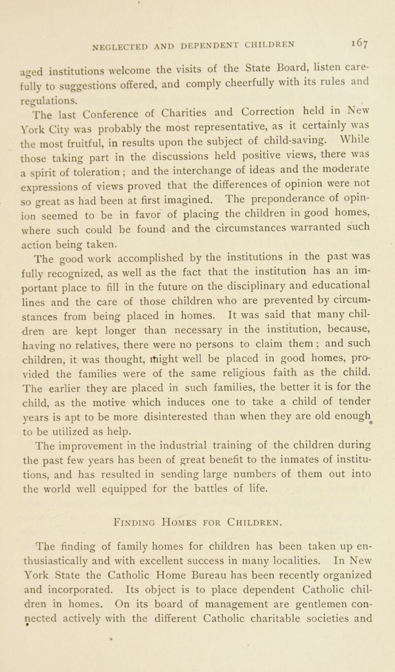 aged institutions welcome the visits of the State Board, listen cui e- fully to suggestions offered, and comply cheerfully with its rules and regulations. The last Conference of Charities and Correction held in New York City was probably the most representative, as it certainly was the most fruitful, in results upon the subject of child-saving. While those taking part in the discussions held positive views, there was a spirit of toleration; and the interchange of ideas and the moderate expressions of views proved that the differences of opinion were not so great as had been at first imagined. The preponderance of opin- ion seemed to be in favor of placing the children in good homes, where such could be found and the circumstances warranted such action being taken. The good work accomplished by the institutions in the past was fully recognized, as well as the fact that the institution has an im- portant place to fill in the future on the disciplinary and educational lines and the care of those children who are prevented by circum- stances from being placed in homes. It was said that many chil- dren are kept longer than necessary in the institution, because, having no relatives, there were no persons to claim them ; and such children, it was thought, might well be placed in good homes, pro- vided the families were of the same religious faith as the child. The earlier they are placed in such families, the better it is for the child, as the motive which induces one to take a child of tender years is apt to be more disinterested than when they are old enough to be utilized as help. The improvement in the industrial training of the children during the past few years has been of great benefit to the inmates of institu- tions, and has resulted in sending large numbers of them out into the world well equipped for the battles of life. Finding Homes for Children. The finding of family homes for children has been taken up en- thusiastically and with excellent success in many localities. In New York State the Catholic Home Bureau has been recently organized and incorporated. Its object is to place dependent Catholic chil- dren in homes. On its board of management are gentlemen con- nected actively with the different Catholic charitable societies and