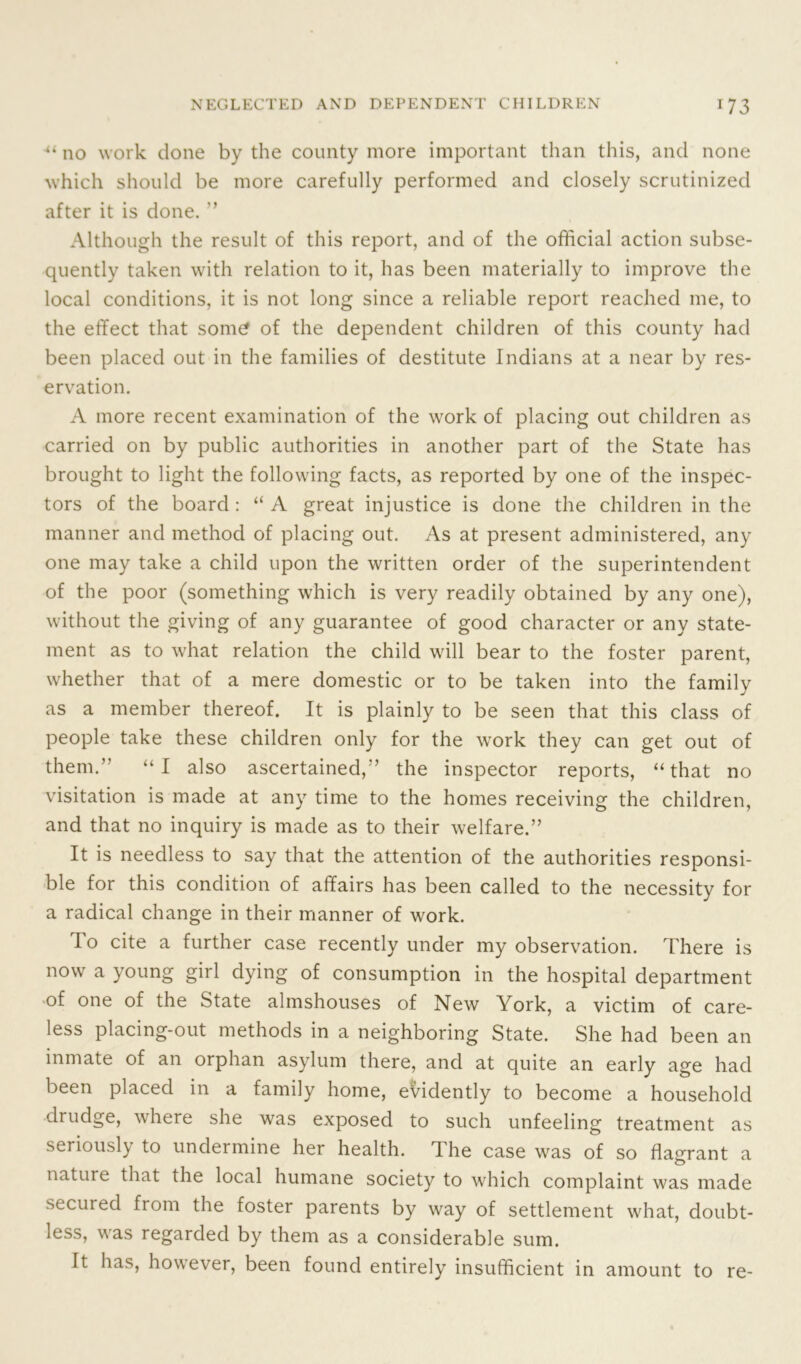 ■“ no work done by the county more important than this, and none which should be more carefully performed and closely scrutinized after it is done. ” Although the result of this report, and of the official action subse- quently taken with relation to it, has been materially to improve the local conditions, it is not long since a reliable report reached me, to the effect that some of the dependent children of this county had been placed out in the families of destitute Indians at a near by res- ervation. A more recent examination of the work of placing out children as carried on by public authorities in another part of the State has brought to light the following facts, as reported by one of the inspec- tors of the board : “ A great injustice is done the children in the manner and method of placing out. As at present administered, any one may take a child upon the written order of the superintendent of the poor (something which is very readily obtained by any one), without the giving of any guarantee of good character or any state- ment as to what relation the child will bear to the foster parent, whether that of a mere domestic or to be taken into the family as a member thereof. It is plainly to be seen that this class of people take these children only for the work they can get out of them.” “I also ascertained,” the inspector reports, “that no visitation is made at any time to the homes receiving the children, and that no inquiry is made as to their welfare.” It is needless to say that the attention of the authorities responsi- ble for this condition of affairs has been called to the necessity for a radical change in their manner of work. lo cite a further case recently under my observation. There is now a young girl dying of consumption in the hospital department of one of the State almshouses of New York, a victim of care- less placing-out methods in a neighboring State. She had been an inmate of an orphan asylum there, and at quite an early age had been placed in a family home, evidently to become a household drudge, where she was exposed to such unfeeling treatment as seriously to undermine her health. The case was of so flagrant a nature that the local humane society to which complaint was made secured from the foster parents by way of settlement what, doubt- less, was regarded by them as a considerable sum. It has, however, been found entirely insufficient in amount to re-