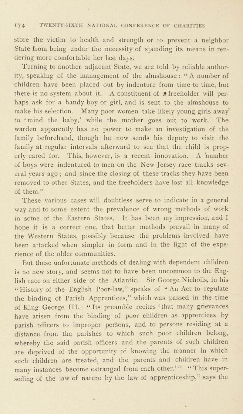 store the victim to health and strength or to prevent a neighbor State from being under the necessity of spending its means in ren- dering more comfortable her last days. Turning to another adjacent State, we are told by reliable author- ity, speaking of the management of the almshouse : “ A number of children have been placed out by indenture from time to time, but there is no system about it. A constituent of £ freeholder will per- haps ask for a handy boy or girl, and is sent to the almshouse to make his selection. Many poor women take likely young girls away to ‘mind the baby,’ while the mother goes out to work. The warden apparently has no power to make an investigation of the family beforehand, though he now sends his deputy to visit the family at regular intervals afterward to see that the child is prop- erly cared for. This, however, is a recent innovation. A number of boys were indentured to men on the New Jersey race tracks sev- eral years ago ; and since the closing of these tracks they have been removed to other States, and the freeholders have lost all knowledge of them.” These various cases will doubtless serve to indicate in a general way and to some extent the prevalence of wrong methods of work in some of the Eastern States. It has been my impression, and I hope it is a correct one, that better methods prevail in many of the Western States, possibly because the problems involved have been attacked when simpler in form and in the light of the expe- rience of the older communities. But these unfortunate methods of dealing with dependent children is no new story, and seems not to have been uncommon to the Eng- lish race on either side of the Atlantic. Sir George Nicholls, in his “ History of the English Poor-law,” speaks of “ An Act to regulate the binding of Parish Apprentices,” which was passed in the time of King George III.: “Its preamble recites ‘that many grievances have arisen from the binding of poor children as apprentices by parish officers to improper persons, and to persons residing at a distance from the parishes to which such poor children belong, whereby the said parish officers and the parents of such children are deprived of the opportunity of knowing the manner in which such children are treated, and the parents and children have in many instances become estranged from each other.’ ” “ This super- seding of the law of nature by the law of apprenticeship,” says the