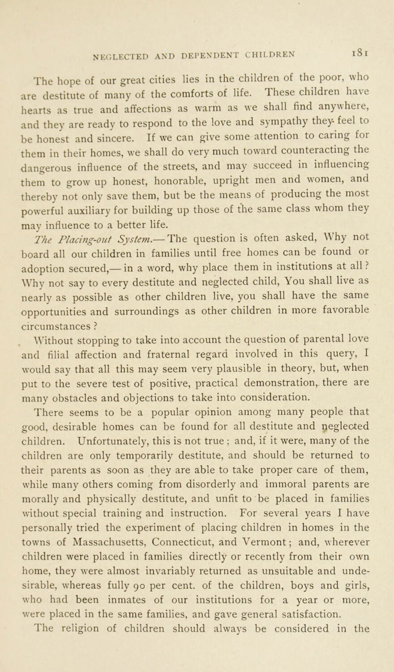 l8 I The hope of our great cities lies in the children of the poor, who are destitute of many of the comforts of life, These children have hearts as true and affections as warm as we shall find anywhere, and they are ready to respond to the love and sympathy they- feel to be honest and sincere. If we can give some attention to caring for them in their homes, we shall do very much towaid counteracting the dangerous influence of the streets, and may succeed in influencing them to grow up honest, honorable, upright men and women, and thereby not only save them, but be the means of producing the most powerful auxiliary for building up those of the same class whom they may influence to a better life. The Placing-out System.— The question is often asked, Why not board all our children in families until free homes can be found or adoption secured,— in a word, why place them in institutions at all ? Why not say to every destitute and neglected child, You shall live as nearly as possible as other children live, you shall have the same opportunities and surroundings as other children in more favorable circumstances ? Without stopping to take into account the question of parental love and filial affection and fraternal regard involved in this query, I would say that all this may seem very plausible in theory, but, when put to the severe test of positive, practical demonstration, there are many obstacles and objections to take into consideration. There seems to be a popular opinion among many people that good, desirable homes can be found for all destitute and neglected children. Unfortunately, this is not true ; and, if it were, many of the children are only temporarily destitute, and should be returned to their parents as soon as they are able to take proper care of them, while many others coming from disorderly and immoral parents are morally and physically destitute, and unfit to be placed in families without special training and instruction. For several years I have personally tried the experiment of placing children in homes in the towns of Massachusetts, Connecticut, and Vermont; and, wherever children were placed in families directly or recently from their own home, they were almost invariably returned as unsuitable and unde- sirable, whereas fully 90 per cent, of the children, boys and girls, who had been inmates of our institutions for a year or more, were placed in the same families, and gave general satisfaction. The religion of children should always be considered in the