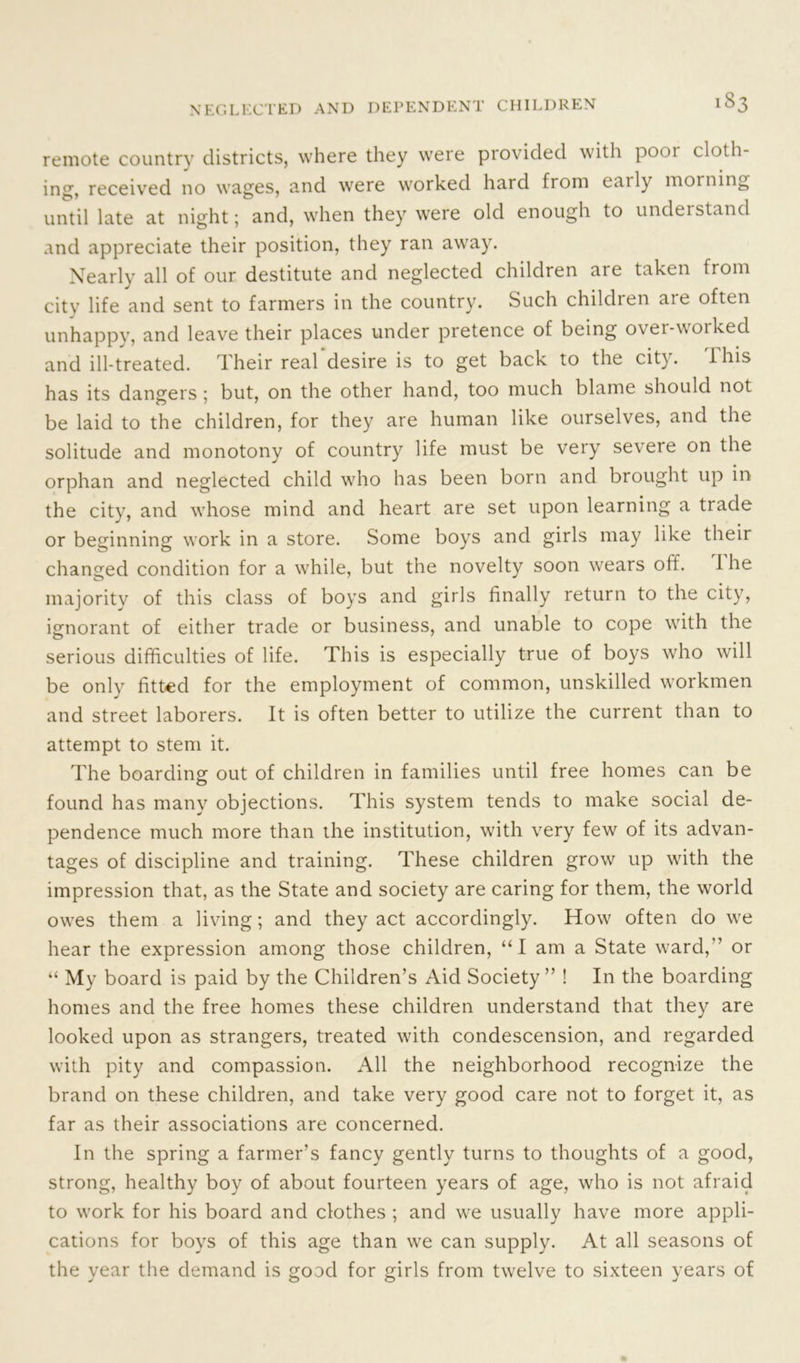 >83 remote country districts, where they were provided with poor cloth- ing, received no wages, and were worked hard from eaily morning until late at night; and, when they were old enough to understand and appreciate their position, they ran away. Nearly all of our destitute and neglected children are taken from city life and sent to farmers in the country. Such children are often unhappy, and leave their places under pretence of being over-worked and ill-treated. Their real desire is to get back to the city. this has its dangers ; but, on the other hand, too much blame should not be laid to the children, for they are human like ourselves, and the solitude and monotony of country life must be very severe on the orphan and neglected child who has been born and brought up in the city, and whose mind and heart are set upon learning a trade or beginning work in a store. Some boys and girls may like their changed condition for a while, but the novelty soon wears off. 1 he majority of this class of boys and girls finally return to the city, ignorant of either trade or business, and unable to cope with the serious difficulties of life. This is especially true of boys who will be only fitted for the employment of common, unskilled workmen and street laborers. It is often better to utilize the current than to attempt to stem it. The boarding out of children in families until free homes can be found has many objections. This system tends to make social de- pendence much more than the institution, with very few of its advan- tages of discipline and training. These children grow up with the impression that, as the State and society are caring for them, the world owes them a living; and they act accordingly. How often do we hear the expression among those children, “I am a State ward,” or “ My board is paid by the Children’s Aid Society ” ! In the boarding homes and the free homes these children understand that they are looked upon as strangers, treated with condescension, and regarded with pity and compassion. All the neighborhood recognize the brand on these children, and take very good care not to forget it, as far as their associations are concerned. In the spring a farmer’s fancy gently turns to thoughts of a good, strong, healthy boy of about fourteen years of age, who is not afraid to work for his board and clothes ; and we usually have more appli- cations for boys of this age than we can supply. At all seasons of the year the demand is good for girls from twelve to sixteen years of