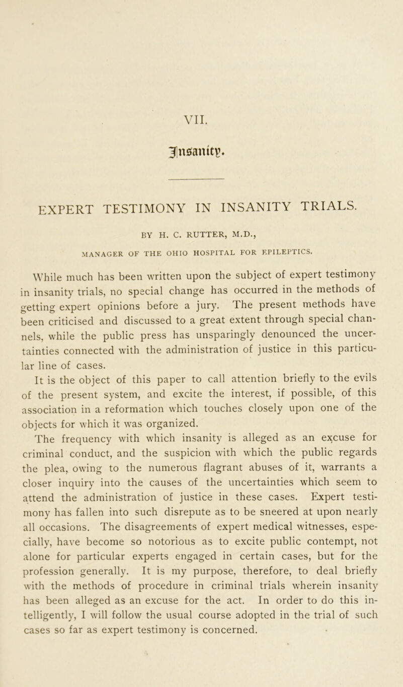 VII. Jnsamtp. EXPERT TESTIMONY IN INSANITY TRIALS. BY H. C. RUTTER, M.D., MANAGER OF THE OHIO HOSPITAL FOR EPILEPTICS. While much has been written upon the subject of expert testimony in insanity trials, no special change has occurred in the methods of getting expert opinions before a jury. The present methods have been criticised and discussed to a great extent through special chan- nels, while the public press has unsparingly denounced the uncer- tainties connected with the administration of justice in this particu- lar line of cases. It is the object of this paper to call attention briefly to the evils of the present system, and excite the interest, if possible, of this association in a reformation which touches closely upon one of the objects for which it was organized. The frequency with which insanity is alleged as an excuse for criminal conduct, and the suspicion with which the public regards the plea, owing to the numerous flagrant abuses of it, warrants a closer inquiry into the causes of the uncertainties which seem to attend the administration of justice in these cases. Expert testi- mony has fallen into such disrepute as to be sneered at upon nearly all occasions. The disagreements of expert medical witnesses, espe- cially, have become so notorious as to excite public contempt, not alone for particular experts engaged in certain cases, but for the profession generally. It is my purpose, therefore, to deal briefly with the methods of procedure in criminal trials wherein insanity has been alleged as an excuse for the act. In order to do this in- telligently, I will follow the usual course adopted in the trial of such cases so far as expert testimony is concerned.