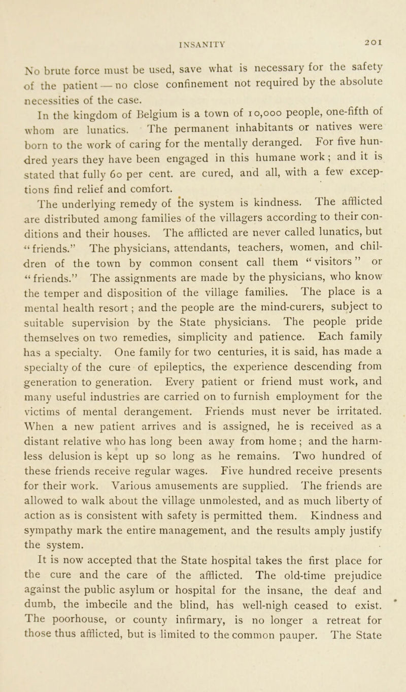 No brute force must be used, save what is necessary for the safety of the patient — no close confinement not required by the absolute necessities of the case. In the kingdom of Belgium is a town of 10,000 people, one-fifth of whom are lunatics. The permanent inhabitants or natives weie born to the work of caring for the mentally deranged. For five hun- dred vears they have been engaged in this humane work ; and it is stated that fully 60 per cent, are cured, and all, with a few excep- tions find relief and comfort. The underlying remedy of the system is kindness. The afflicted are distributed among families of the villagers according to their con- ditions and their houses. The afflicted are never called lunatics, but “ friends.” The physicians, attendants, teachers, women, and chil- dren of the town by common consent call them “ visitors ” or “ friends.” The assignments are made by the physicians, who know the temper and disposition of the village families. Ihe place is a mental health resort; and the people are the mind-curers, subject to suitable supervision by the State physicians. The people pride themselves on two remedies, simplicity and patience. Each family has a specialty. One family for two centuries, it is said, has made a specialty of the cure of epileptics, the experience descending from generation to generation. Every patient or friend must work, and many useful industries are carried on to furnish employment for the victims of mental derangement. Friends must never be irritated. Wh en a new patient arrives and is assigned, he is received as a distant relative who has long been away from home ; and the harm- less delusion is kept up so long as he remains. Two hundred of these friends receive regular wages. Five hundred receive presents for their work. Various amusements are supplied. The friends are allowed to walk about the village unmolested, and as much liberty of action as is consistent with safety is permitted them. Kindness and sympathy mark the entire management, and the results amply justify the system. It is now accepted that the State hospital takes the first place for the cure and the care of the afflicted. The old-time prejudice against the public asylum or hospital for the insane, the deaf and dumb, the imbecile and the blind, has well-nigh ceased to exist. The poorhouse, or county infirmary, is no longer a retreat for those thus afflicted, but is limited to the common pauper. The State