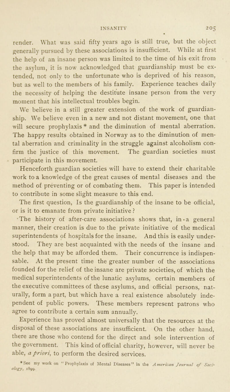 render. What was said fifty years ago is still true, but the object generally pursued by these associations is insufficient. \\ hile at first the help of an insane person was limited to the time of his exit from the asylum, it is now acknowledged that guardianship must be ex- tended, not only to the unfortunate who is deprived of his reason, but as well to the members of his family. Experience teaches daily the necessity of helping the destitute insane person from the very moment that his intellectual troubles begin. We believe in a still greater extension of the work of guardian- ship. We believe even in a new and not distant movement, one that will secure prophylaxis * and the diminution of mental aberration. The happy results obtained in Norway as to the diminution of men- tal aberration and criminality in the struggle against alcoholism con- firm the justice of this movement. The guardian societies must participate in this movement. Henceforth guardian societies will have to extend their charitable work to a knowledge of the great causes of mental diseases and the method of preventing or of combating them. This paper is intended to contribute in some slight measure to this end. The first question, Is the guardianship of the insane to be official, or is it to emanate from private initiative ? •The history of after-care associations shows that, in* a general manner, their creation is due to the private initiative of the medical superintendents of hospitals for the insane. And this is easily under- stood. They are best acquainted with the needs of the insane and the help that may be afforded them. Their concurrence is indispen- sable. At the present time the greater number of the associations founded for the relief of the insane are private societies, of which the medical superintendents of the lunatic asylums, certain members of the executive committees of these asylums, and official persons, nat- urally, form a part, but which have a real existence absolutely inde- pendent of public powers. These members represent patrons who agree to contribute a certain sum annually. Experience has proved almost universally that the resources at the disposal of these associations are insufficient. On the other hand, there are those who contend for the direct and sole intervention of the government. This kind of official charity, however, will never be able, a priori, to perform the desired services. * See my work on “Prophylaxis of Mental Diseases” in the American Journal of Soci- ology, 1899.