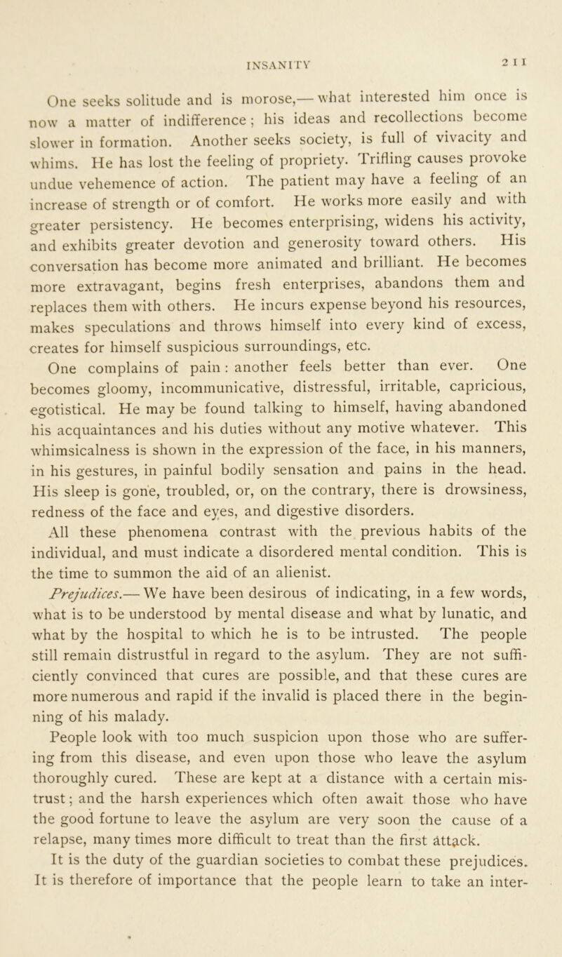 One seeks solitude and is morose,— what interested him once is now a matter of indifference ; his ideas and recollections become slower in formation. Another seeks society, is full of vivacity and whims. He has lost the feeling of propriety. Trifling causes provoke undue vehemence of action, dhe patient may have a feeling of an increase of strength or of comfort. He woiks more easily and with greater persistency. He becomes enterprising, widens his activity, and exhibits greater devotion and generosity toward others. His conversation has become more animated and biilliant. He becomes more extravagant, begins fresh enterprises, abandons them and replaces them with others. He incurs expense beyond his resources, makes speculations and throws himself into every kind of excess, creates for himself suspicious surroundings, etc. One complains of pain: another feels better than ever. One becomes gloomy, incommunicative, distressful, irritable, capricious, egotistical. He may be found talking to himself, having abandoned his acquaintances and his duties without any motive whatever. This whimsicalness is shown in the expression of the face, in his manners, in his gestures, in painful bodily sensation and pains in the head. His sleep is gone, troubled, or, on the contrary, there is drowsiness, redness of the face and eyes, and digestive disorders. All these phenomena contrast with the previous habits of the individual, and must indicate a disordered mental condition. This is the time to summon the aid of an alienist. Prejudices.— We have been desirous of indicating, in a few words, what is to be understood by mental disease and what by lunatic, and what by the hospital to which he is to be intrusted. The people still remain distrustful in regard to the asylum. They are not suffi- ciently convinced that cures are possible, and that these cures are more numerous and rapid if the invalid is placed there in the begin- ning of his malady. People look with too much suspicion upon those who are suffer- ing from this disease, and even upon those who leave the asylum thoroughly cured. These are kept at a distance with a certain mis- trust ; and the harsh experiences which often await those who have the good fortune to leave the asylum are very soon the cause of a relapse, many times more difficult to treat than the first attack. It is the duty of the guardian societies to combat these prejudices. It is therefore of importance that the people learn to take an inter-