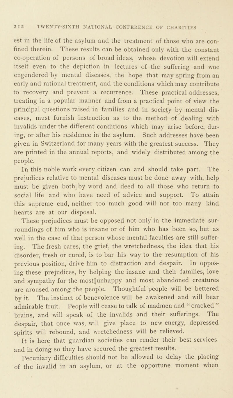 est in the life of the asylum and the treatment of those who are con- fined therein. These results can be obtained only with the constant co-operation of persons of broad ideas, whose devotion will extend itself even to the depiction in lectures of the suffering and woe engendered by mental diseases, the hope that may spring from an early and rational treatment, and the conditions which may contribute to recovery and prevent a recurrence. These practical addresses, treating in a popular manner and from a practical point of view the principal questions raised in families and in society by mental dis- eases, must furnish instruction as to the method of dealing with invalids under the different conditions which may arise before, dur- ing, or after his residence in the asylum. Such addresses have been given in Switzerland for many years with the greatest success. They are printed in the annual reports, and widely distributed among the people. In this noble wrork every citizen can and should take part. The prejudices relative to mental diseases must be done away with, help must be given both, by word and deed to all those who return to social life and who have need of advice and support. To attain this supreme end, neither too much good will nor too many kind hearts are at our disposal. These prejudices must be opposed not only in the immediate sur- roundings of him who is insane or of him who has been so, but as well in the case of that person whose mental faculties are still suffer- ing. The fresh cares, the grief, the wretchedness, the idea that his disorder, fresh or cured, is to bar his way to the resumption of his previous position, drive him to distraction and despair. In oppos- ing these prejudices, by helping the insane and their families, love and sympathy for the mostjjunhappy and most abandoned creatures are aroused among the people. Thoughtful people will be bettered by it. The instinct of benevolence will be awakened and will bear admirable fruit. People will cease to talk of madmen and “ cracked ” brains, and will speak of the invalids and their sufferings. The despair, that once was, will give place to new energy, depressed spirits will rebound, and wretchedness will be relieved. It is here that guardian societies can render their best services and in doing so they have secured the greatest results. Pecuniary difficulties should not be allowed to delay the placing of the invalid in an asylum, or at the opportune moment when