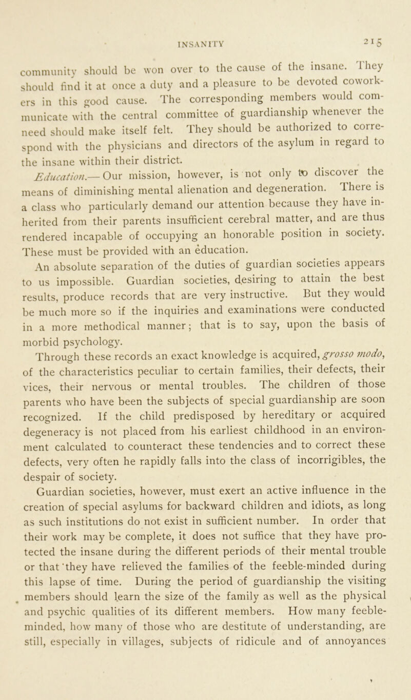 community should be won over to the cause of the insane. 1 hey should find it at once a duty and a pleasure to be devoted cowoik- ers in this good cause. The corresponding members would com- municate with the central committee of guardianship whenever the need should make itself felt. They should be authorized to corre- spond with the physicians and directors of the asylum in regard to the insane within their district. Education.— Our mission, however, is not only to discover the means of diminishing mental alienation and degeneration. There is a class who particularly demand our attention because they have in- herited from their parents insufficient cerebral matter, and aie thus rendered incapable of occupying an honorable position in society. These must be provided with an education. An absolute separation of the duties of guardian societies appears to us impossible. Guardian societies, desiring to attain the best results, produce records that are very instructive. But they would be much more so if the inquiries and examinations were conducted in a more methodical manner; that is to say, upon the basis of morbid psychology. Through these records an exact knowledge is acquired, grosso mo do, of the characteristics peculiar to certain families, their defects, their vices, their nervous or mental troubles. The children of those parents who have been the subjects of special guardianship are soon recognized. If the child predisposed by hereditary or acquired degeneracy is not placed from his earliest childhood in an environ- ment calculated to counteract these tendencies and to correct these defects, very often he rapidly falls into the class of incorrigibles, the despair of society. Guardian societies, however, must exert an active influence in the creation of special asylums for backward children and idiots, as long as such institutions do not exist in sufficient number. In order that their work may be complete, it does not suffice that they have pro- tected the insane during the different periods of their mental trouble or that'they have relieved the families of the feeble-minded during this lapse of time. During the period of guardianship the visiting members should learn the size of the family as well as the physical and psychic qualities of its different members. How many feeble- minded, how many of those who are destitute of understanding, are still, especially in villages, subjects of ridicule and of annoyances *