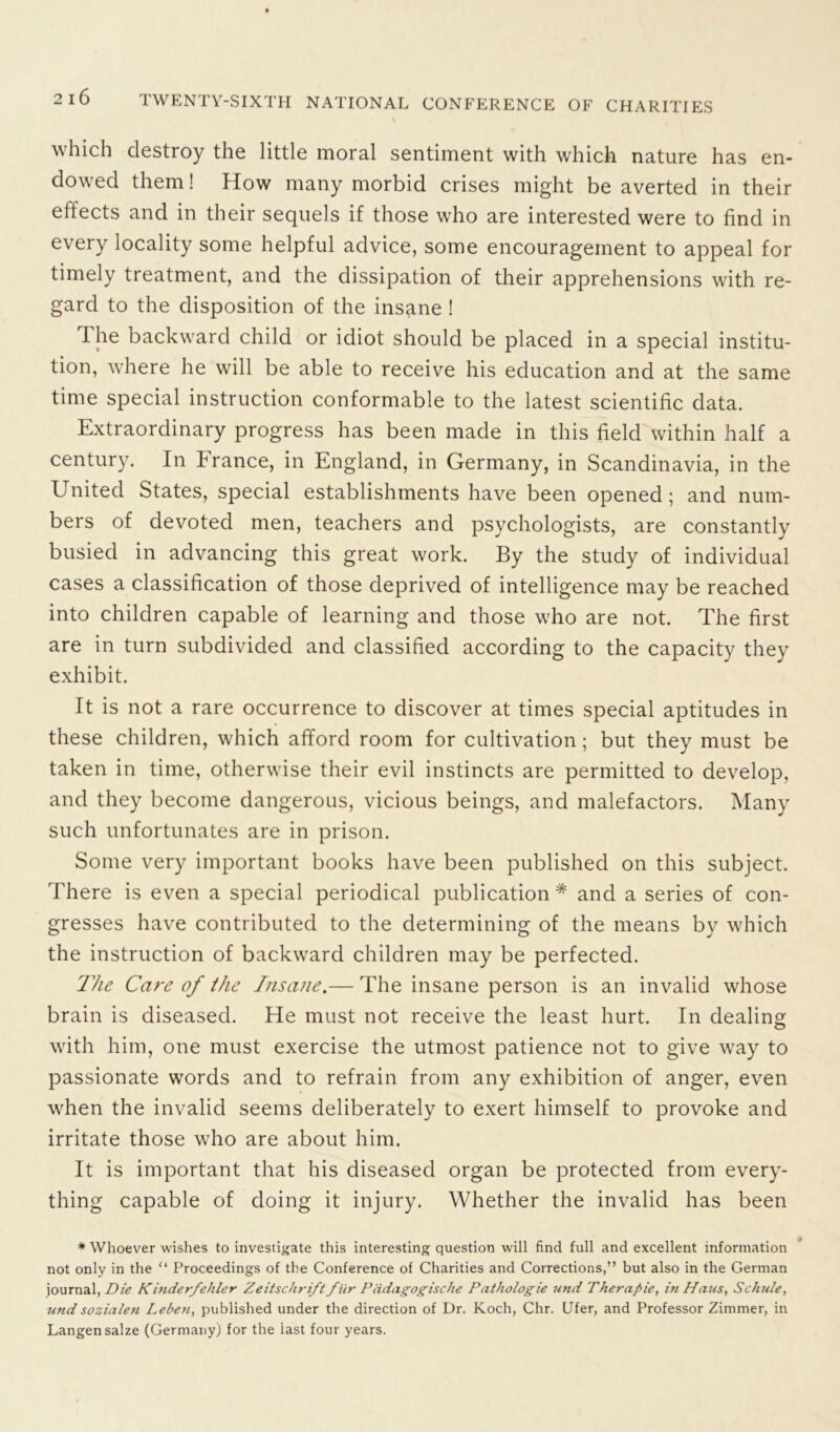 which destroy the little moral sentiment with which nature has en- dowed them! How many morbid crises might be averted in their effects and in their sequels if those who are interested were to find in every locality some helpful advice, some encouragement to appeal for timely treatment, and the dissipation of their apprehensions with re- gard to the disposition of the insane ! The backward child or idiot should be placed in a special institu- tion, where he will be able to receive his education and at the same time special instruction conformable to the latest scientific data. Extraordinary progress has been made in this field within half a century. In hranee, in England, in Germany, in Scandinavia, in the United States, special establishments have been opened; and num- bers of devoted men, teachers and psychologists, are constantly busied in advancing this great work. By the study of individual cases a classification of those deprived of intelligence may be reached into children capable of learning and those who are not. The first are in turn subdivided and classified according to the capacity they exhibit. It is not a rare occurrence to discover at times special aptitudes in these children, which afford room for cultivation; but they must be taken in time, otherwise their evil instincts are permitted to develop, and they become dangerous, vicious beings, and malefactors. Many such unfortunates are in prison. Some very important books have been published on this subject. There is even a special periodical publication* and a series of con- gresses have contributed to the determining of the means by which the instruction of backward children may be perfected. The Care of the Insane.— The insane person is an invalid whose brain is diseased. He must not receive the least hurt. In dealing with him, one must exercise the utmost patience not to give way to passionate words and to refrain from any exhibition of anger, even when the invalid seems deliberately to exert himself to provoke and irritate those who are about him. It is important that his diseased organ be protected from every- thing capable of doing it injury. Whether the invalid has been * Whoever wishes to investigate this interesting question will find full and excellent information not only in the “ Proceedings of the Conference of Charities and Corrections,” but also in the German journal, Die Kinderfehler Zeitschrift fiir Pcidagogische Pathologie und Therapie, in Haus, Schide, und sozialen Leben, published under the direction of Dr. Koch, Chr. Ufer, and Professor Zimmer, in Langensalze (Germany) for the last four years.