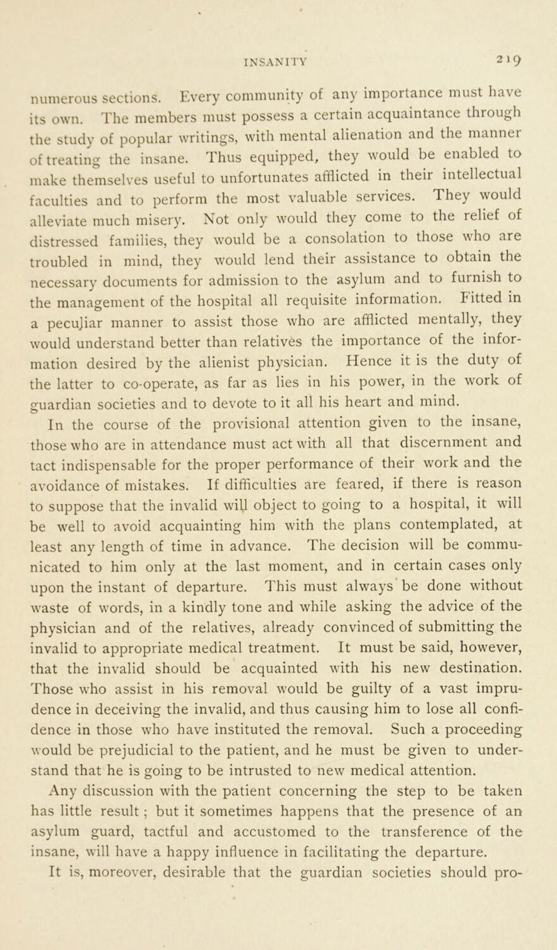 numerous sections. Every community of any importance must have its own. The members must possess a certain acquaintance through the study of popular writings, with mental alienation and the manner of treating the insane. Thus equipped, they would be enabled to make themselves useful to unfortunates afflicted in their intellectual faculties and to perform the most valuable services. They would alleviate much misery. Not only would they come to the relief of distressed families, they would be a consolation to those who are troubled in mind, they would lend their assistance to obtain the necessary documents for admission to the asylum and to furnish to the management of the hospital all requisite information, kitted in a pecujiar manner to assist those who are afflicted mentally, they would understand better than relatives the importance of the infor- mation desired by the alienist physician. Hence it is the duty of the latter to co-operate, as far as lies in his power, in the work of guardian societies and to devote to it all his heart and mind. In the course of the provisional attention given to the insane, those who are in attendance must act with all that discernment and tact indispensable for the proper performance of their work and the avoidance of mistakes. If difficulties are feared, if there is reason to suppose that the invalid wifi object to going to a hospital, it will be well to avoid acquainting him with the plans contemplated, at least any length of time in advance. The decision will be commu- nicated to him only at the last moment, and in certain cases only upon the instant of departure. This must always be done without wraste of words, in a kindly tone and while asking the advice of the physician and of the relatives, already convinced of submitting the invalid to appropriate medical treatment. It must be said, however, that the invalid should be acquainted with his new destination. Those who assist in his removal would be guilty of a vast impru- dence in deceiving the invalid, and thus causing him to lose all confi- dence in those who have instituted the removal. Such a proceeding would be prejudicial to the patient, and he must be given to under- stand that he is going to be intrusted to new medical attention. Any discussion with the patient concerning the step to be taken has little result ; but it sometimes happens that the presence of an asylum guard, tactful and accustomed to the transference of the insane, will have a happy influence in facilitating the departure. It is, moreover, desirable that the guardian societies should pro-