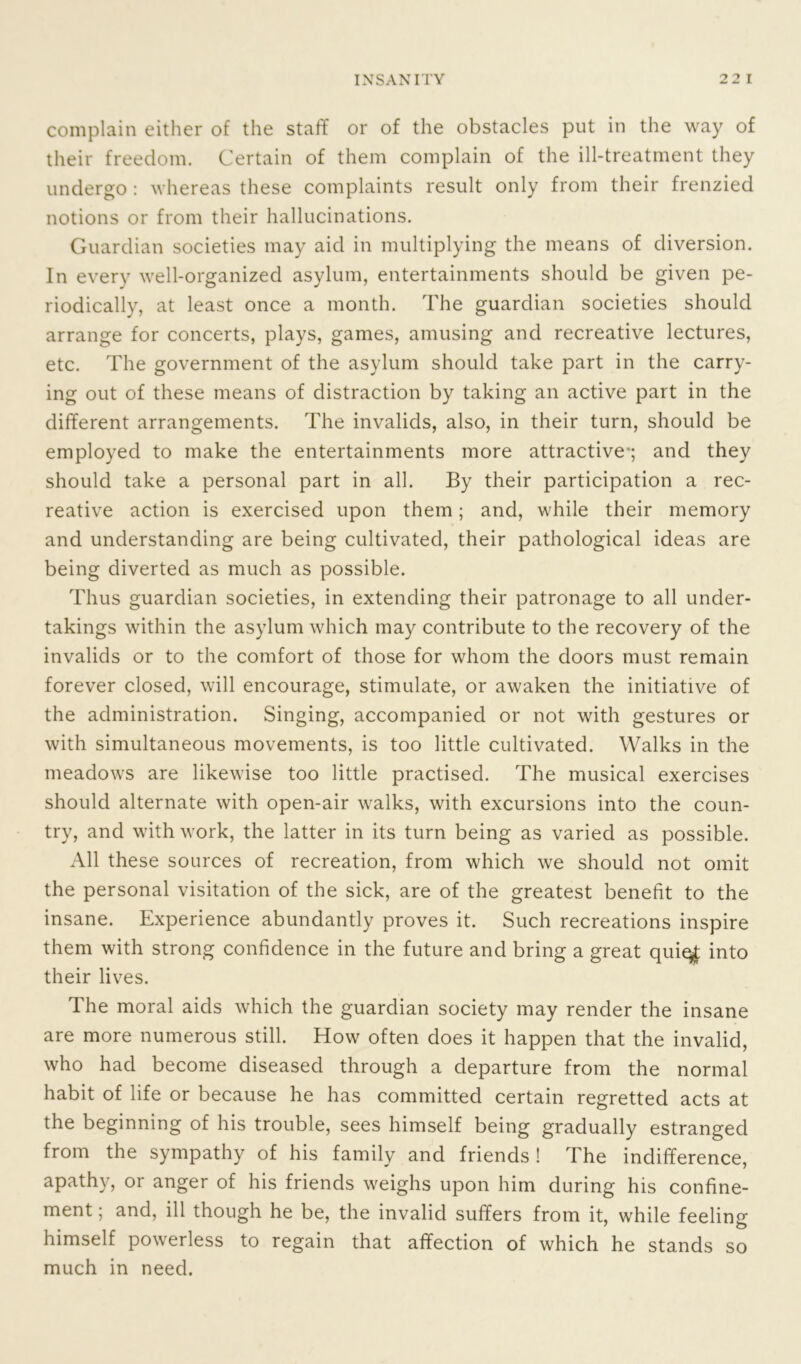 complain either of the staff or of the obstacles put in the way of their freedom. Certain of them complain of the ill-treatment they undergo : whereas these complaints result only from their frenzied notions or from their hallucinations. Guardian societies may aid in multiplying the means of diversion. In every well-organized asylum, entertainments should be given pe- riodically, at least once a month. The guardian societies should arrange for concerts, plays, games, amusing and recreative lectures, etc. The government of the asylum should take part in the carry- ing out of these means of distraction by taking an active part in the different arrangements. The invalids, also, in their turn, should be employed to make the entertainments more attractive*; and they should take a personal part in all. By their participation a rec- reative action is exercised upon them; and, while their memory and understanding are being cultivated, their pathological ideas are being diverted as much as possible. Thus guardian societies, in extending their patronage to all under- takings within the asylum which may contribute to the recovery of the invalids or to the comfort of those for whom the doors must remain forever closed, will encourage, stimulate, or awaken the initiative of the administration. Singing, accompanied or not with gestures or with simultaneous movements, is too little cultivated. Walks in the meadows are likewise too little practised. The musical exercises should alternate with open-air walks, with excursions into the coun- try, and with work, the latter in its turn being as varied as possible. All these sources of recreation, from which we should not omit the personal visitation of the sick, are of the greatest benefit to the insane. Experience abundantly proves it. Such recreations inspire them with strong confidence in the future and bring a great quie$ into their lives. The moral aids which the guardian society may render the insane are more numerous still. How often does it happen that the invalid, who had become diseased through a departure from the normal habit of life or because he has committed certain regretted acts at the beginning of his trouble, sees himself being gradually estranged from the sympathy of his family and friends! The indifference, apathy, or anger of his friends weighs upon him during his confine- ment ; and, ill though he be, the invalid suffers from it, while feeling himself powerless to regain that affection of which he stands so much in need.