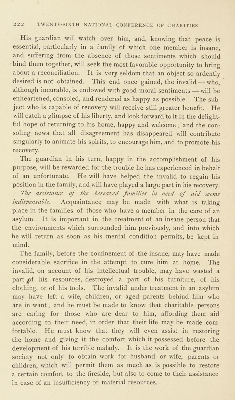 His guardian will watch over him, and, knowing that peace is essential, particularly in a family of which one member is insane, and suffering from the absence of those sentiments which should bind them together, will seek the most favorable opportunity to bring about a reconciliation. It is very seldom that an object so ardently desired is not obtained. This end once gained, the invalid — who, although incurable, is endowed with good moral sentiments — will be enheartened, consoled, and rendered as happy as possible. The sub- ject who is capable of recovery will receive still greater benefit. He will catch a glimpse of his liberty, and look forward to it in the delight- ful hope of returning to his home, happy and welcome; and the con- soling news that all disagreement has disappeared will contribute singularly to animate his spirits, to encourage him, and to promote his recovery. The guardian in his turn, happy in the accomplishment of his purpose, will be rewarded for the trouble he has experienced in behalf of an unfortunate. He will have helped the invalid to regain his position in the family, and will have played a large part in his recovery. The assistance of the bereaved families in need of aid seems indispensable. Acquaintance may be made with what is taking place in the families of those who have a member in the care of an asylum. It is important in the treatment of an insane person that the environments which surrounded him previously, and into which he will return as soon as his mental condition permits, be kept in mind. The family, before the confinement of the insane, may have made considerable sacrifice in the attempt to cure him at home. The invalid, on account of his intellectual trouble, may have wasted a part ^»f his resources, destroyed a part of his furniture, of his clothing, or of his tools. The invalid under treatment in an asylum may have left a wife, children, or aged parents behind him who are in want; and he must be made to know that charitable persons are caring for those who are dear to him, affording them aid according to their need, in order that their life may be made com- fortable. He must know that they will even assist in restoring the home and giving it the comfort which it possessed before the development of his terrible malady. It is the work of the guardian society not only to obtain work for husband or wife, parents or children, which will permit them as much as is possible to restore a certain comfort to the fireside, but also to come to their assistance in case of an insufficiency of material resources.