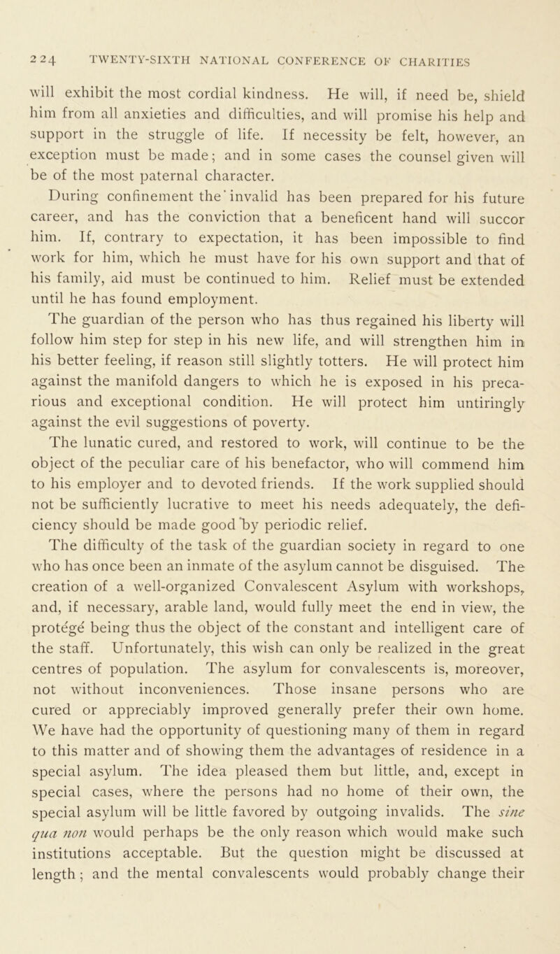 will exhibit the most cordial kindness. He will, if need be, shield him from all anxieties and difficulties, and will promise his help and support in the struggle of life. If necessity be felt, however, an exception must be made; and in some cases the counsel given will be of the most paternal character. During confinement the' invalid has been prepared for his future career, and has the conviction that a beneficent hand will succor him. If, contrary to expectation, it has been impossible to find work for him, which he must have for his own support and that of his family, aid must be continued to him. Relief must be extended until he has found employment. The guardian of the person who has thus regained his liberty will follow him step for step in his new life, and will strengthen him in his better feeling, if reason still slightly totters. He will protect him against the manifold dangers to which he is exposed in his preca- rious and exceptional condition. He will protect him untiringly against the evil suggestions of poverty. The lunatic cured, and restored to work, will continue to be the object of the peculiar care of his benefactor, who will commend him to his employer and to devoted friends. If the work supplied should not be sufficiently lucrative to meet his needs adequately, the defi- ciency should be made good ’by periodic relief. The difficulty of the task of the guardian society in regard to one who has once been an inmate of the asylum cannot be disguised. The creation of a well-organized Convalescent Asylum with workshops, and, if necessary, arable land, would fully meet the end in view, the protege being thus the object of the constant and intelligent care of the staff. Unfortunately, this wish can only be realized in the great centres of population. The asylum for convalescents is, moreover, not without inconveniences. Those insane persons who are cured or appreciably improved generally prefer their own home. We have had the opportunity of questioning many of them in regard to this matter and of showing them the advantages of residence in a special asylum. The idea pleased them but little, and, except in special cases, where the persons had no home of their own, the special asylum will be little favored by outgoing invalids. The sine qua non would perhaps be the only reason which would make such institutions acceptable. But the question might be discussed at length ; and the mental convalescents would probably change their