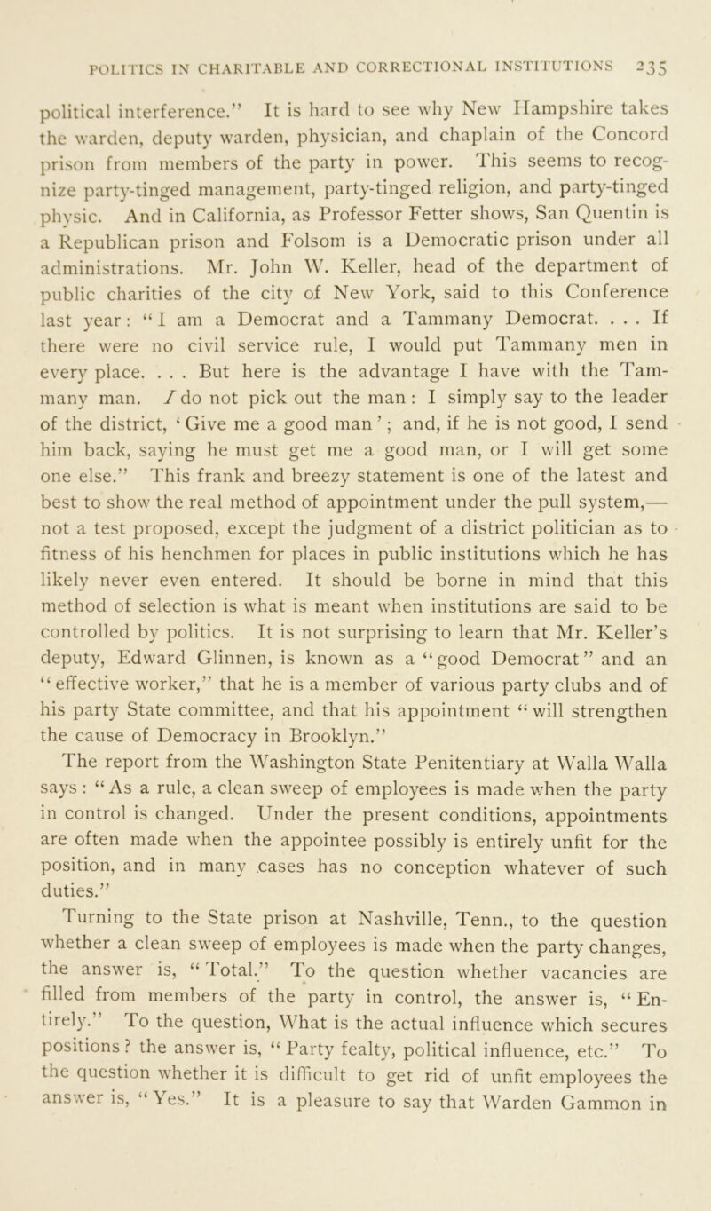 political interference.” It is hard to see why New Hampshire takes the warden, deputy warden, physician, and chaplain of the Concord prison from members of the party in power. This seems to recog- nize party-tinged management, party-tinged religion, and party-tinged physic. And in California, as Professor Fetter shows, San Quentin is a Republican prison and Folsom is a Democratic prison under all administrations. Mr. John W. Keller, head of the department of public charities of the city of New York, said to this Conference last year: “I am a Democrat and a Tammany Democrat. ... If there were no civil service rule, I would put Tammany men in every place. . . . But here is the advantage I have with the Tam- many man. /do not pick out the man : I simply say to the leader of the district, ‘ Give me a good man ’; and, if he is not good, I send him back, saying he must get me a good man, or I will get some one else.” This frank and breezy statement is one of the latest and best to show the real method of appointment under the pull system,— not a test proposed, except the judgment of a district politician as to fitness of his henchmen for places in public institutions which he has likely never even entered. It should be borne in mind that this method of selection is what is meant when institutions are said to be controlled by politics. It is not surprising to learn that Mr. Keller’s deputy, Edward Glinnen, is known as a “good Democrat” and an “ effective worker,” that he is a member of various party clubs and of his party State committee, and that his appointment “ will strengthen the cause of Democracy in Brooklyn.” The report from the Washington State Penitentiary at Walla Walla says : “ As a rule, a clean sweep of employees is made when the party in control is changed. Under the present conditions, appointments are often made when the appointee possibly is entirely unfit for the position, and in many cases has no conception whatever of such duties.” Turning to the State prison at Nashville, Tenn., to the question whether a clean sweep of employees is made when the party changes, the answer is, “ lotal.” To the question whether vacancies are filled from members of the party in control, the answer is, “ En- tirely. ’ To the question, What is the actual influence which secures positions ? the answer is, “ Party fealty, political influence, etc.” To the question whether it is difficult to get rid of unfit employees the answer is, “Yes.” It is a pleasure to say that Warden Gammon in
