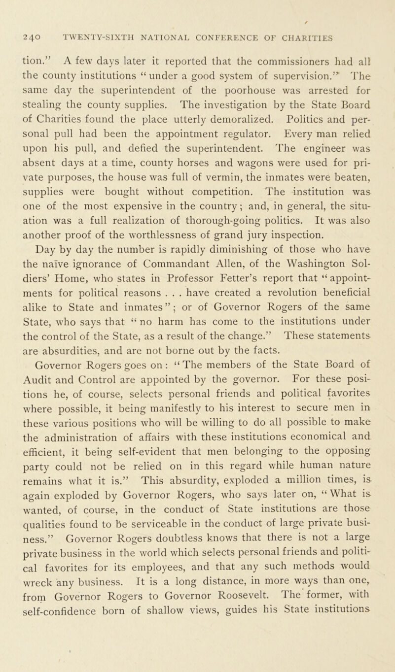 tion.” A few days later it reported that the commissioners had all the county institutions “under a good system of supervision.” The same day the superintendent of the poorhouse was arrested for stealing the county supplies. The investigation by the State Board of Charities found the place utterly demoralized. Politics and per- sonal pull had been the appointment regulator. Every man relied upon his pull, and defied the superintendent. The engineer was absent days at a time, county horses and wagons were used for pri- vate purposes, the house was full of vermin, the inmates were beaten, supplies were bought without competition. The institution was one of the most expensive in the country; and, in general, the situ- ation was a full realization of thorough-going politics. It was also another proof of the worthlessness of grand jury inspection. Day by day the number is rapidly diminishing of those who have the naive ignorance of Commandant Allen, of the Washington Sol- diers’ Home, who states in Professor Fetter’s report that “ appoint- ments for political reasons . . . have created a revolution beneficial alike to State and inmates ” ; or of Governor Rogers of the same State, who says that “no harm has come to the institutions under the control of the State, as a result of the change.” These statements are absurdities, and are not borne out by the facts. Governor Rogers goes on : “ The members of the State Board of Audit and Control are appointed by the governor. For these posi- tions he, of course, selects personal friends and political favorites where possible, it being manifestly to his interest to secure men in these various positions who will be willing to do all possible to make the administration of affairs with these institutions economical and efficient, it being self-evident that men belonging to the opposing party could not be relied on in this regard while human nature remains what it is.” This absurdity, exploded a million times, is again exploded by Governor Rogers, who says later on, “ What is wanted, of course, in the conduct of State institutions are those qualities found to be serviceable in the conduct of large private busi- ness.” Governor Rogers doubtless knows that there is not a large private business in the world which selects personal friends and politi- cal favorites for its employees, and that any such methods would wreck any business. It is a long distance, in more ways than one, from Governor Rogers to Governor Roosevelt. The former, with self-confidence born of shallow views, guides his State institutions