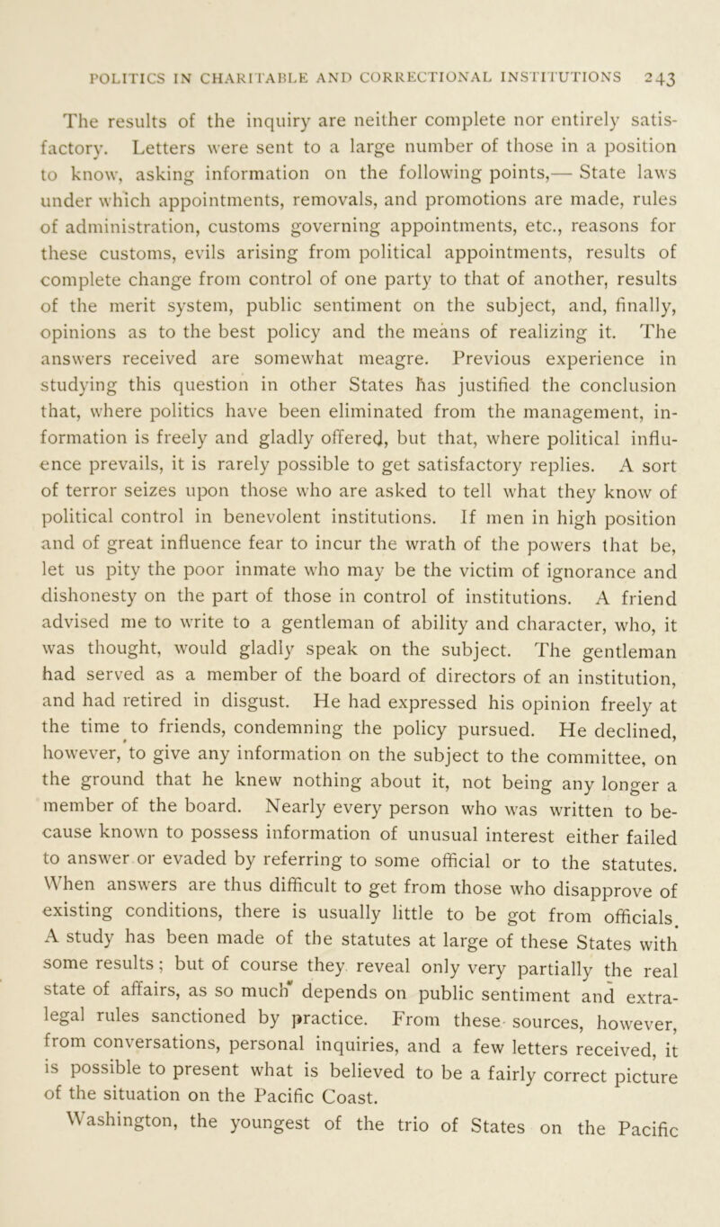 The results of the inquiry are neither complete nor entirely satis- factory. Letters were sent to a large number of those in a position to know, asking information on the following points,— State laws under which appointments, removals, and promotions are made, rules of administration, customs governing appointments, etc., reasons for these customs, evils arising from political appointments, results of complete change from control of one party to that of another, results of the merit system, public sentiment on the subject, and, finally, opinions as to the best policy and the means of realizing it. The answers received are somewhat meagre. Previous experience in studying this question in other States has justified the conclusion that, where politics have been eliminated from the management, in- formation is freely and gladly offered, but that, where political influ- ence prevails, it is rarely possible to get satisfactory replies. A sort of terror seizes upon those who are asked to tell what they know of political control in benevolent institutions. If men in high position and of great influence fear to incur the wrath of the powers that be, let us pity the poor inmate who may be the victim of ignorance and dishonesty on the part of those in control of institutions. A friend advised me to write to a gentleman of ability and character, who, it was thought, would gladly speak on the subject. The gentleman had served as a member of the board of directors of an institution, and had retired in disgust. He had expressed his opinion freely at the time to friends, condemning the policy pursued. He declined, however, to give any information on the subject to the committee, on the ground that he knew nothing about it, not being any longer a member of the board. Nearly every person who was written to be- cause known to possess information of unusual interest either failed to answer or evaded by referring to some official or to the statutes. When answers are thus difficult to get from those who disapprove of existing conditions, there is usually little to be got from officials A study has been made of the statutes at large of these States with some results; but of course they reveal only very partially the real state of affairs, as so much depends on public sentiment and extra- legal rules sanctioned by practice. Prom these sources, however, from conversations, personal inquiries, and a few letters received, it is possible to present what is believed to be a fairly correct picture of the situation on the Pacific Coast. Washington, the youngest of the trio of States on the Pacific