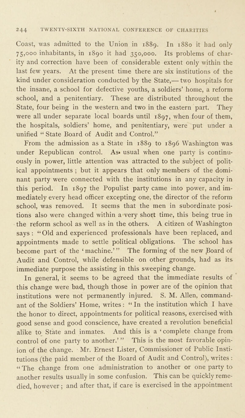 Coast, was admitted to the Union in 1889. In 1880 it had only 75,000 inhabitants, in 1890 it had 350,000. Its problems of char- ity and correction have been of considerable extent only within the last few years. At the present time there are six institutions of the kind under consideration conducted by the State,— two hospitals for the insane, a school for defective youths, a soldiers’ home, a reform school, and a penitentiary. These are distributed throughout the State, four being in the western and two in the eastern part. They were all under separate local boards until 1897, when four of them, the hospitals, soldiers’ home, and penitentiary, were put under a unified “ State Board of Audit and Control.” From the admission as a State in 1889 to 1896 Washington was under Republican control. As* usual when one party is continu- ously in power, little attention was attracted to the subject of polit- ical appointments ; but it appears that only members of the domi- nant party were connected with the institutions in any capacity in this period. In 1897 the Populist party came into power, and im- mediately every head officer excepting one, the director of the reform school, was removed. It seems that the men in subordinate posi- tions also were changed within a very short time, this being true in the reform school as well as in the others. A citizen of Washington says: “Old and experienced professionals have been replaced, and appointments made to settle political obligations. The school has become part of the ‘ machine.’ ” The forming of the new Board of Audit and Control, while defensible on other grounds, had as its immediate purpose the assisting in this sweeping change. * In general, it seems to be agreed that the immediate results of this change were bad, though those in power are of the opinion that institutions were not permanently injured. S. M. Allen, command- ant of the Soldiers’ Home, writes: “ In the institution which I have the honor to direct, appointments for political reasons, exercised with good sense and good conscience, have created a revolution beneficial alike to State and inmates. And this is a ‘ complete change from control of one party to another.’ ” This is the most favorable opin- ion of the change. Mr. Ernest Lister, Commissioner of Public Insti- tutions (the paid member of the Board of Audit and Control), writes : “ The change from one administration to another or one party to another results usually in some confusion. This can be quickly reme- died, however; and after that, if care is exercised in the appointment