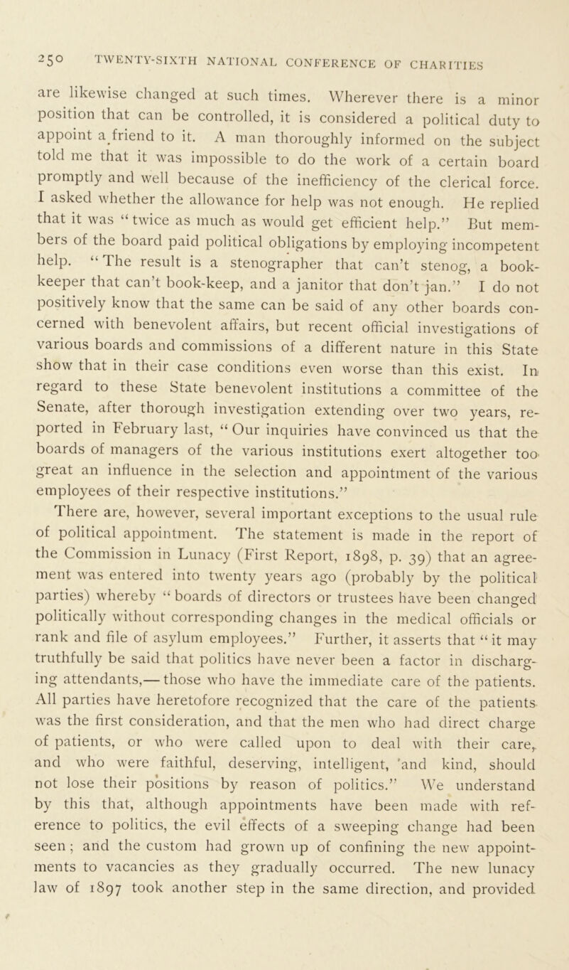 aie likewise changed at such times. Wherever there is a minor position that can be controlled, it is considered a political duty to appoint a. friend to it. A man thoroughly informed on the subject told me that it was impossible to do the work of a certain board promptly and well because of the inefficiency of the clerical force. I asked whether the allowance for help was not enough. He replied that it was “twice as much as would get efficient help.” But mem- bers of the board paid political obligations by employing incompetent help. “ The result is a stenographer that can’t stenog, a book- keeper that can't book-keep, and a janitor that don’t jam” I do not positively know that the same can be said of any other boards con- cerned with benevolent affairs, but recent official investigations of various boards and commissions of a different nature in this State show that in their case conditions even worse than this exist. In regard to these State benevolent institutions a committee of the Senate, after thorough investigation extending over two years, re- ported in February last, “ Our inquiries have convinced us that the boards of managers of the various institutions exert altogether too great an influence in the selection and appointment of the various employees of their respective institutions.” There are, however, several important exceptions to the usual rule of political appointment. The statement is made in the report of the Commission in Lunacy (First Report, 1898, p. 39) that an agree- ment was entered into twenty years ago (probably by the political parties) whereby “ boards of directors or trustees have been changed politically without corresponding changes in the medical officials or rank and file of asylum employees.” Further, it asserts that “it may truthfully be said that politics have never been a factor in discharg- ing attendants,— those who have the immediate care of the patients. All parties have heretofore recognized that the care of the patients was the first consideration, and that the men who had direct charge of patients, or who were called upon to deal with their care,, and who were faithful, deserving, intelligent, 'and kind, should not lose their positions by reason of politics.” We understand by this that, although appointments have been made with ref- erence to politics, the evil effects of a sweeping change had been seen ; and the custom had grown up of confining the new appoint- ments to vacancies as they gradually occurred. The new lunacy law of 1897 took another step in the same direction, and provided