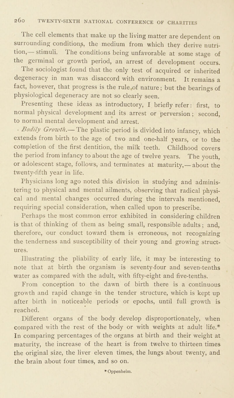 The cell elements that make up the living matter are dependent on surrounding conditions, the medium from which they derive nutri- tion,— stimuli. The conditions being unfavorable at some stage of the germinal or growth period, an arrest of development occurs. The sociologist found that the only test of acquired or inherited degeneracy in man was disaccord with environment. It remains a fact, however, that progress is the rule*of nature; but the bearings of physiological degeneracy are not so clearly seen. Presenting these ideas as introductory, I briefly refer: first, to normal physical development and its arrest or perversion ; second, to normal mental development and arrest. • Bodily Growth.— I he plastic period is divided into infancy, which extends from birth to the age of two and one-half years, or to the completion of the first dentition, the milk teeth. Childhood covers the period from infancy to about the age of twelve years. The youth, or adolescent stage, follows, and terminates at maturity,— about the twenty-fifth year in life. Physicians long ago noted this division in studying and adminis- tering to physical and mental ailments, observing that radical physi- cal and mental changes occurred during the intervals mentioned, requiring special consideration, when called upon to prescribe. Perhaps the most common error exhibited in considering children is that of thinking of them as being small, responsible adults ; and, therefore, our conduct toward them is erroneous, not recognizing the tenderness and susceptibility of their young and growing struct- ures. Illustrating the pliability of early life, it may be interesting to note that at birth the organism is seventy-four and seven-tenths water as compared with the adult, with fifty-eight and five-tenths. From conception to the dawn of birth there is a continuous growth and rapid change in the tender structure, which is kept up after birth in noticeable periods or epochs, until full growth is reached. Different organs of the body develop disproportionately, when compared with the rest of the body or with weights at adult life.* In comparing percentages of the organs at birth and their weight at maturity, the increase of the heart is from twelve to thirteen times the original size, the liver eleven times, the lungs about twenty, and the brain about four times, and so on. * Oppenheim.