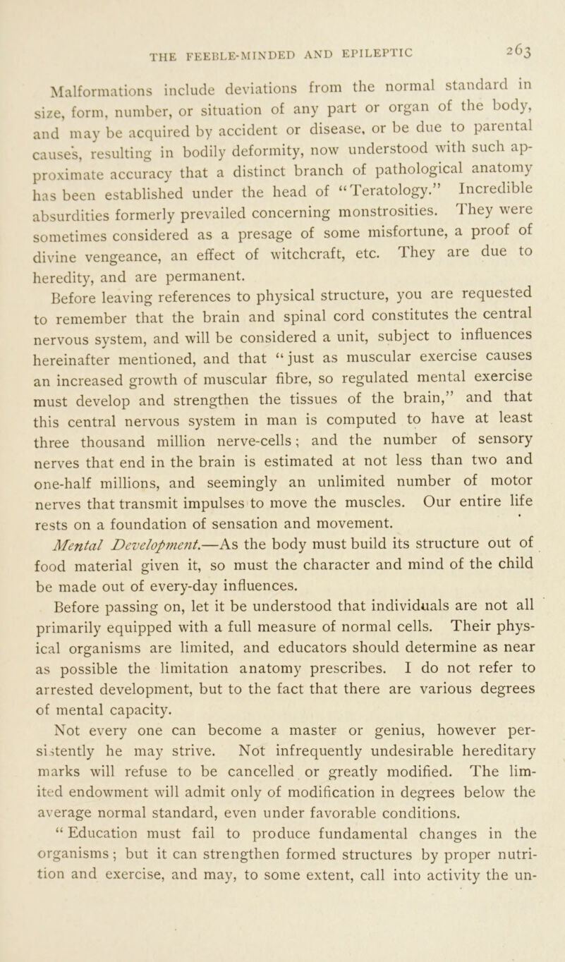 Malformations include deviations from the normal standaid in size, form, number, or situation of any part or organ of the body, and may be acquired by accident or disease, or be due to parental causes, resulting in bodily deformity, now understood with such ap- proximate accuracy that a distinct branch of pathological anatomy has been established under the head of “Teratology.” Incredible absurdities formerly prevailed concerning monstrosities. They were sometimes considered as a presage of some misfortune, a proof of divine vengeance, an effect of witchcraft, etc. They aie due to heredity, and are permanent. Before leaving references to physical structure, you are requested to remember that the brain and spinal cord constitutes the central nervous system, and will be considered a unit, subject to influences hereinafter mentioned, and that “just as muscular exercise causes an increased growth of muscular fibre, so regulated mental exercise must develop and strengthen the tissues of the brain,” and that this central nervous system in man is computed to have at least three thousand million nerve-cells; and the number of sensory nerves that end in the brain is estimated at not less than two and one-half millions, and seemingly an unlimited number of motor nerves that transmit impulses to move the muscles. Our entire life rests on a foundation of sensation and movement. Mental Development.—As the body must build its structure out of food material given it, so must the character and mind of the child be made out of every-day influences. Before passing on, let it be understood that individuals are not all primarily equipped with a full measure of normal cells. Their phys- ical organisms are limited, and educators should determine as near as possible the limitation anatomy prescribes. I do not refer to arrested development, but to the fact that there are various degrees of mental capacity. Not every one can become a master or genius, however per- sistently he may strive. Not infrequently undesirable hereditary marks will refuse to be cancelled or greatly modified. The lim- ited endowment will admit only of modification in degrees below the average normal standard, even under favorable conditions. “ Education must fail to produce fundamental changes in the organisms ; but it can strengthen formed structures by proper nutri- tion and exercise, and may, to some extent, call into activity the un-