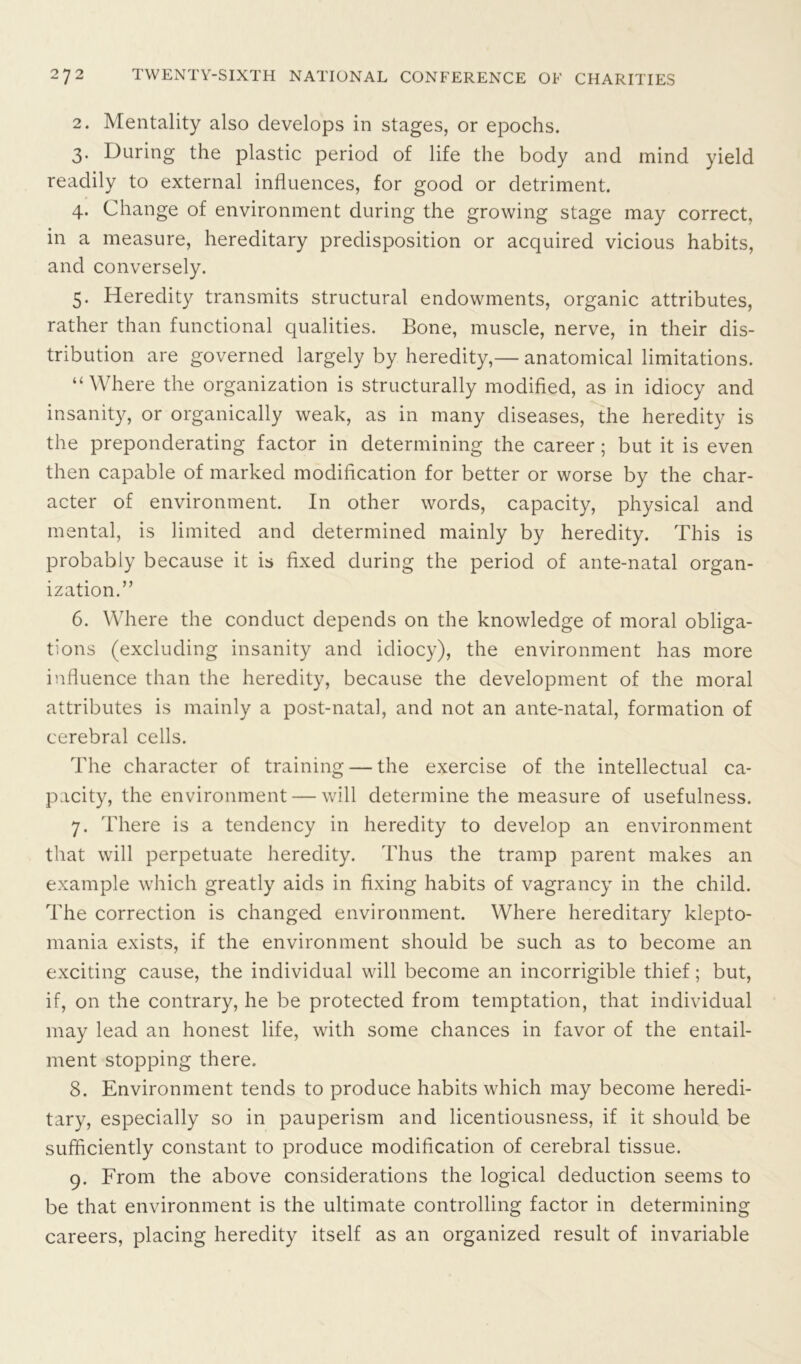 2. Mentality also develops in stages, or epochs. 3. During the plastic period of life the body and mind yield readily to external influences, for good or detriment. 4. Change of environment during the growing stage may correct, in a measure, hereditary predisposition or acquired vicious habits, and conversely. 5. Heredity transmits structural endowments, organic attributes, rather than functional qualities. Bone, muscle, nerve, in their dis- tribution are governed largely by heredity,— anatomical limitations. “ Where the organization is structurally modified, as in idiocy and insanity, or organically weak, as in many diseases, the heredity is the preponderating factor in determining the career ; but it is even then capable of marked modification for better or worse by the char- acter of environment. In other words, capacity, physical and mental, is limited and determined mainly by heredity. This is probably because it is fixed during the period of ante-natal organ- ization.” 6. Where the conduct depends on the knowledge of moral obliga- tions (excluding insanity and idiocy), the environment has more influence than the heredity, because the development of the moral attributes is mainly a post-natal, and not an ante-natal, formation of cerebral cells. The character of training — the exercise of the intellectual ca- pacity, the environment — will determine the measure of usefulness. 7. There is a tendency in heredity to develop an environment that will perpetuate heredity. Thus the tramp parent makes an example which greatly aids in fixing habits of vagrancy in the child. The correction is changed environment. Where hereditary klepto- mania exists, if the environment should be such as to become an exciting cause, the individual will become an incorrigible thief; but, if, on the contrary, he be protected from temptation, that individual may lead an honest life, with some chances in favor of the entail- ment stopping there. 8. Environment tends to produce habits which may become heredi- tary, especially so in pauperism and licentiousness, if it should be sufficiently constant to produce modification of cerebral tissue. 9. From the above considerations the logical deduction seems to be that environment is the ultimate controlling factor in determining careers, placing heredity itself as an organized result of invariable