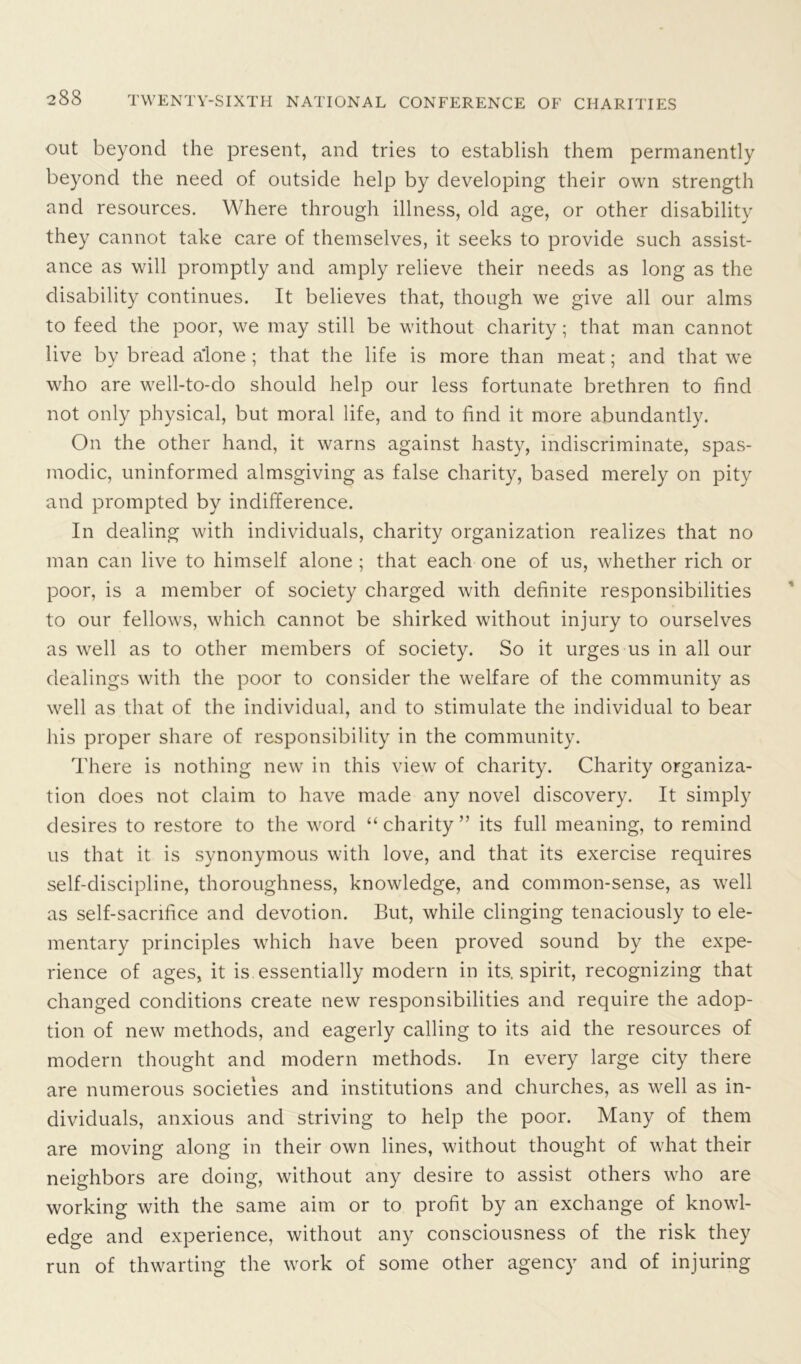 out beyond the present, and tries to establish them permanently beyond the need of outside help by developing their own strength and resources. Where through illness, old age, or other disability they cannot take care of themselves, it seeks to provide such assist- ance as will promptly and amply relieve their needs as long as the disability continues. It believes that, though we give all our alms to feed the poor, we may still be without charity; that man cannot live by bread a’lone; that the life is more than meat; and that we who are well-to-do should help our less fortunate brethren to find not only physical, but moral life, and to find it more abundantly. On the other hand, it warns against hasty, indiscriminate, spas- modic, uninformed almsgiving as false charity, based merely on pity and prompted by indifference. In dealing with individuals, charity organization realizes that no man can live to himself alone ; that each one of us, whether rich or poor, is a member of society charged with definite responsibilities to our fellows, which cannot be shirked without injury to ourselves as well as to other members of society. So it urges us in all our dealings with the poor to consider the welfare of the community as well as that of the individual, and to stimulate the individual to bear his proper share of responsibility in the community. There is nothing new in this view of charity. Charity organiza- tion does not claim to have made any novel discovery. It simply desires to restore to the word “charity” its full meaning, to remind us that it is synonymous with love, and that its exercise requires self-discipline, thoroughness, knowledge, and common-sense, as well as self-sacrifice and devotion. But, while clinging tenaciously to ele- mentary principles which have been proved sound by the expe- rience of ages, it is essentially modern in its. spirit, recognizing that changed conditions create new responsibilities and require the adop- tion of new methods, and eagerly calling to its aid the resources of modern thought and modern methods. In every large city there are numerous societies and institutions and churches, as well as in- dividuals, anxious and striving to help the poor. Many of them are moving along in their own lines, without thought of what their neighbors are doing, without any desire to assist others who are working with the same aim or to profit by an exchange of knowl- edge and experience, without any consciousness of the risk they run of thwarting the work of some other agency and of injuring