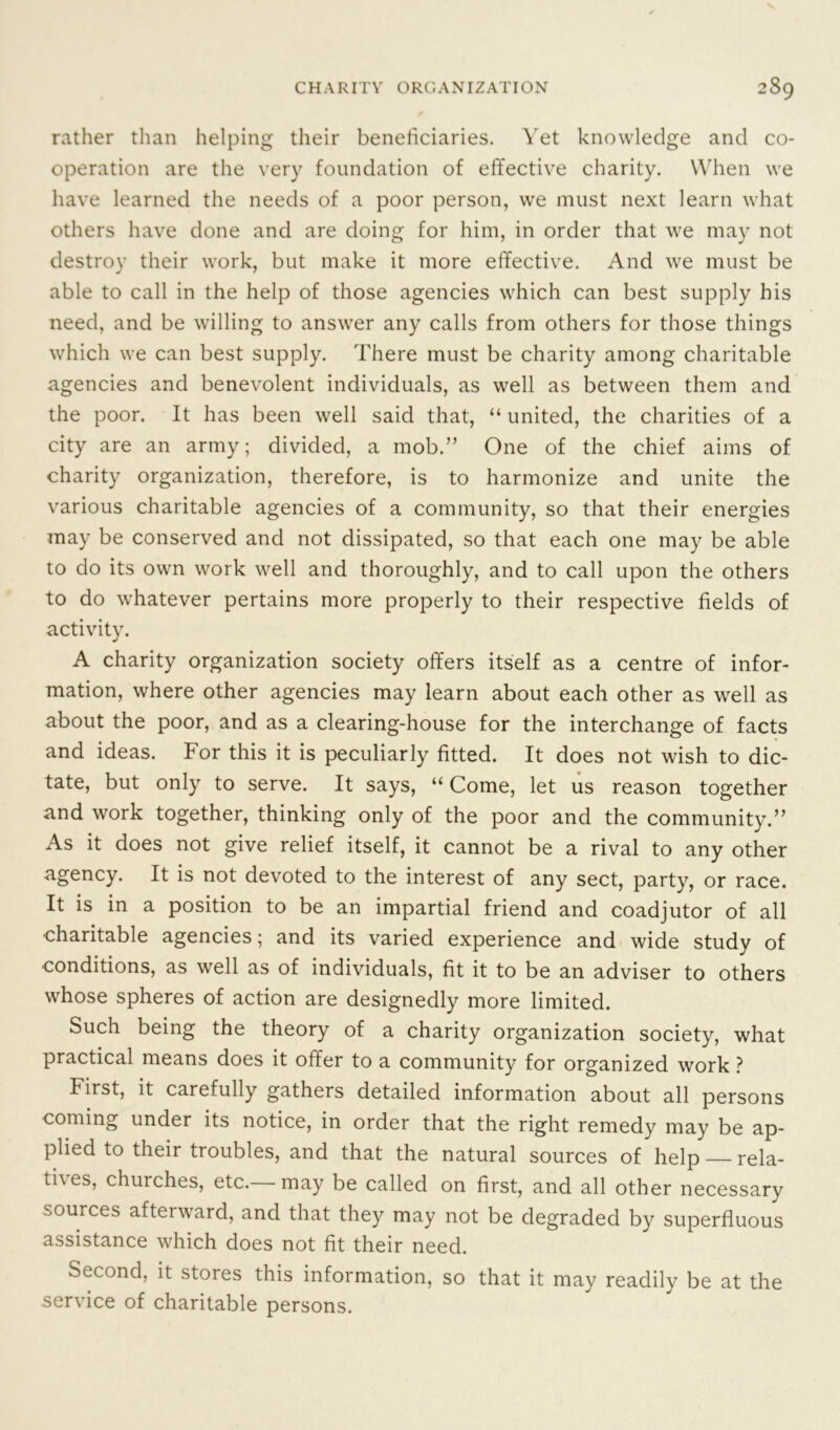 rather than helping their beneficiaries. Yet knowledge and co- operation are the very foundation of effective charity. When we have learned the needs of a poor person, we must next learn what others have done and are doing for him, in order that we may not destroy their work, but make it more effective. And we must be able to call in the help of those agencies which can best supply his need, and be willing to answer any calls from others for those things which we can best supply. There must be charity among charitable agencies and benevolent individuals, as well as between them and the poor. It has been well said that, “ united, the charities of a city are an army; divided, a mob.” One of the chief aims of charity organization, therefore, is to harmonize and unite the various charitable agencies of a community, so that their energies may be conserved and not dissipated, so that each one may be able to do its own work well and thoroughly, and to call upon the others to do whatever pertains more properly to their respective fields of activity. A charity organization society offers itself as a centre of infor- mation, where other agencies may learn about each other as well as about the poor, and as a clearing-house for the interchange of facts and ideas. For this it is peculiarly fitted. It does not wish to dic- tate, but only to serve. It says, “Come, let us reason together and work together, thinking only of the poor and the community.” As it does not give relief itself, it cannot be a rival to any other agency. It is not devoted to the interest of any sect, party, or race. It is in a position to be an impartial friend and coadjutor of all •charitable agencies; and its varied experience and wide study of •conditions, as well as of individuals, fit it to be an adviser to others whose spheres of action are designedly more limited. Such being the theory of a charity organization society, what practical means does it offer to a community for organized work ? First, it carefully gathers detailed information about all persons coming under its notice, in order that the right remedy may be ap- plied to their troubles, and that the natural sources of help — rela- thes, churches, etc. may be called on first, and all other necessary sources afterward, and that they may not be degraded by superfluous assistance which does not fit their need. Second, it stores this information, so that it may readily be at the service of charitable persons.