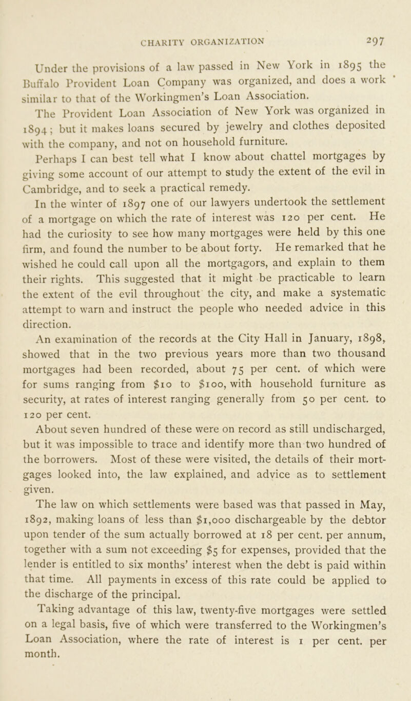 Under the provisions of a law passed in New York in 1895 the Buffalo Provident Loan Company was organized, and does a work similar to that of the Workingmen’s Loan Association. The Provident Loan Association of New York was organized in 1S94; but it makes loans secured by jewelry and clothes deposited with the company, and not on household furniture. Perhaps I can best tell what I know about chattel mortgages by giving some account of our attempt to study the extent of the evil in Cambridge, and to seek a practical remedy. In the winter of 1897 one of our lawyers undertook the settlement of a mortgage on which the rate of interest was 120 per cent. He had the curiosity to see how many mortgages were held by this one firm, and found the number to be about forty. He remarked that he wished he could call upon all the mortgagors, and explain to them their rights. This suggested that it might be practicable to learn the extent of the evil throughout the city, and make a systematic attempt to warn and instruct the people who needed advice in this direction. An examination of the records at the City Hall in January, 1898, showed that in the two previous years more than two thousand mortgages had been recorded, about 75 per cent, of which were for sums ranging from $10 to $100, with household furniture as security, at rates of interest ranging generally from 50 per cent, to 120 per cent. About seven hundred of these were on record as still undischarged, but it was impossible to trace and identify more than two hundred of the borrowers. Most of these were visited, the details of their mort- gages looked into, the law explained, and advice as to settlement given. The law on which settlements were based was that passed in May, 1892, making loans of less than $1,000 dischargeable by the debtor upon tender of the sum actually borrowed at 18 per cent, per annum, together with a sum not exceeding $5 for expenses, provided that the lender is entitled to six months’ interest when the debt is paid within that time. All payments in excess of this rate could be applied to the discharge of the principal. Taking advantage of this law, twenty-five mortgages were settled on a legal basis, five of which were transferred to the Workingmen’s Loan Association, where the rate of interest is 1 per cent, per month.