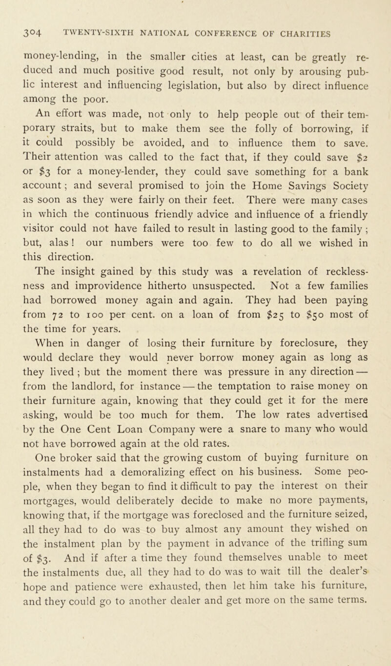 money-lending, in the smaller cities at least, can be greatly re- duced and much positive good result, not only by arousing pub- lic interest and influencing legislation, but also by direct influence among the poor. An effort was made, not only to help people out of their tem- porary straits, but to make them see the folly of borrowing, if it could possibly be avoided, and to influence them to save. Their attention was called to the fact that, if they could save $2 or $3 for a money-lender, they could save something for a bank account; and several promised to join the Home Savings Society as soon as they were fairly on their feet. There were many cases in which the continuous friendly advice and influence of a friendly visitor could not have failed to result in lasting good to the family ; but, alas! our numbers were too few to do all we wished in this direction. The insight gained by this study was a revelation of reckless- ness and improvidence hitherto unsuspected. Not a few families had borrowed money again and again. They had been paying from 72 to 100 per cent, on a loan of from $25 to $50 most of the time for years. When in danger of losing their furniture by foreclosure, they would declare they would never borrow money again as long as they lived ; but the moment there was pressure in any direction — from the landlord, for instance — the temptation to raise money on their furniture again, knowing that they could get it for the mere asking, would be too much for them. The low rates advertised by the One Cent Loan Company were a snare to many who would not have borrowed again at the old rates. One broker said that the growing custom of buying furniture on instalments had a demoralizing effect on his business. Some peo- ple, when they began to find it difficult to pay the interest on their mortgages, would deliberately decide to make no more payments, knowing that, if the mortgage was foreclosed and the furniture seized, all they had to do was to buy almost any amount they wished on the instalment plan by the payment in advance of the trifling sum of $3. And if after a time they found themselves unable to meet the instalments due, all they had to do was to wait till the dealer’s hope and patience were exhausted, then let him take his furniture, and they could go to another dealer and get more on the same terms.