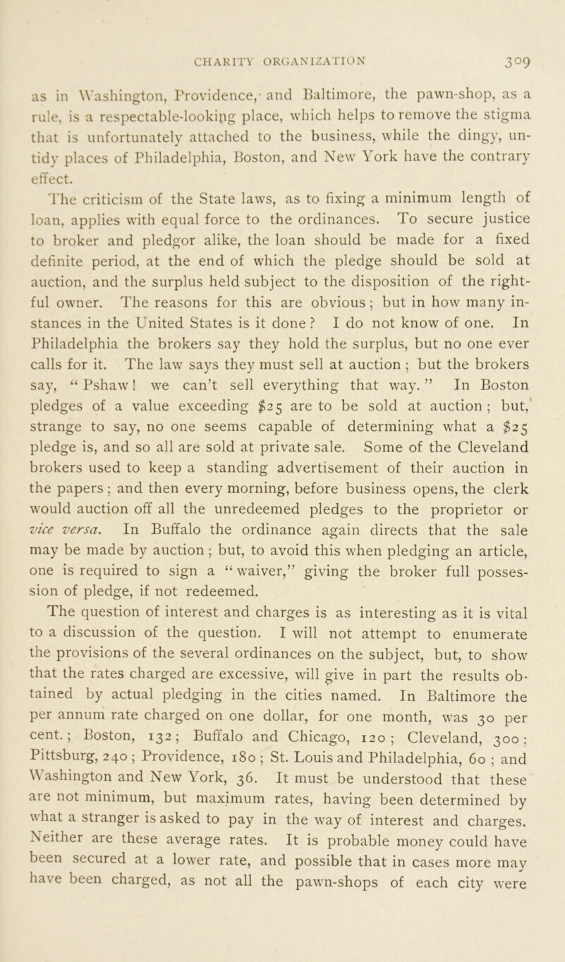 as in Washington, Providence,- and Baltimore, the pawn-shop, as a rule, is a respectable-looking place, which helps to remove the stigma that is unfortunately attached to the business, while the dingy, un- tidy places of Philadelphia, Boston, and New York have the contrary effect. The criticism of the State laws, as to fixing a minimum length of loan, applies with equal force to the ordinances. To secure justice to broker and pledgor alike, the loan should be made for a fixed definite period, at the end of which the pledge should be sold at auction, and the surplus held subject to the disposition of the right- ful owner. The reasons for this are obvious ; but in how many in- stances in the United States is it done ? I do not know of one. In Philadelphia the brokers say they hold the surplus, but no one ever calls for it. The law says they must sell at auction ; but the brokers say, “ Pshaw! we can’t sell everything that way. ” In Boston pledges of a value exceeding $25 are to be sold at auction ; but, strange to say, no one seems capable of determining what a $25 pledge is, and so all are sold at private sale. Some of the Cleveland brokers used to keep a standing advertisement of their auction in the papers : and then every morning, before business opens, the clerk would auction off all the unredeemed pledges to the proprietor or vice versa. In Buffalo the ordinance again directs that the sale may be made by auction; but, to avoid this when pledging an article, one is required to sign a “ waiver,” giving the broker full posses- sion of pledge, if not redeemed. The question of interest and charges is as interesting as it is vital to a discussion of the question. I will not attempt to enumerate the provisions of the several ordinances on the subject, but, to show that the rates charged are excessive, will give in part the results ob- tained by actual pledging in the cities named. In Baltimore the per annum rate charged on one dollar, for one month, was 30 per cent.; Boston, 132; Buffalo and Chicago, 120; Cleveland, 300; Pittsburg, 240 ; Providence, 180 ; St. Louis and Philadelphia, 60 ; and Washington and New York, 36. It must be understood that these are not minimum, but maximum rates, having been determined by what a stranger is asked to pay in the way of interest and charges. Neither are these average rates. It is probable money could have been secured at a lower rate, and possible that in cases more may have been charged, as not all the pawn-shops of each city were