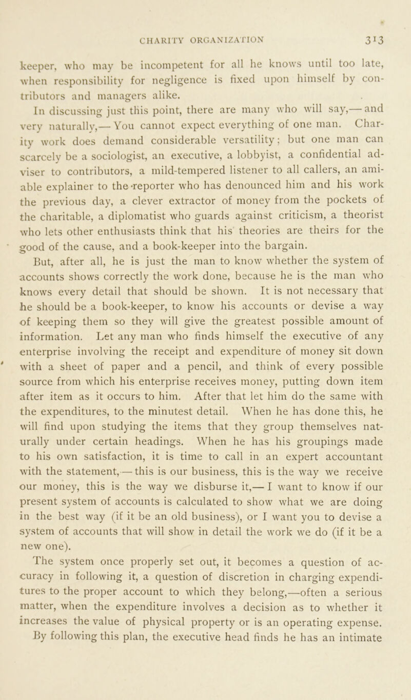 keeper, who may be incompetent for all he knows until too late, when responsibility for negligence is fixed upon himself by con- tributors and managers alike. In discussing just this point, there are many who will say, and very naturally,— You cannot expect everything of one man. Char- ity work does demand considerable versatility; but one man can scarcely be a sociologist, an executive, a lobbyist, a confidential ad- viser to contributors, a mild-tempered listener to all callers, an ami- able explainer to the-reporter who has denounced him and his work the previous day, a clever extractor of money from the pockets of the charitable, a diplomatist who guards against criticism, a theorist who lets other enthusiasts think that his theories are theirs for the good of the cause, and a book-keeper into the bargain. But, after all, he is just the man to know whether the system of accounts shows correctly the work done, because he is the man who knows every detail that should be shown. It is not necessary that he should be a book-keeper, to know his accounts or devise a way of keeping them so they will give the greatest possible amount of information. Let any man who finds himself the executive of any enterprise involving the receipt and expenditure of money sit down with a sheet of paper and a pencil, and think of every possible source from which his enterprise receives money, putting down item after item as it occurs to him. After that let him do the same with the expenditures, to the minutest detail. When he has done this, he will find upon studying the items that they group themselves nat- urally under certain headings. When he has his groupings made to his own satisfaction, it is time to call in an expert accountant with the statement,— this is our business, this is the way we receive our money, this is the way we disburse it,— I want to know if our present system of accounts is calculated to show what we are doing in the best way (if it be an old business), or I want you to devise a system of accounts that will show in detail the work we do (if it be a new one). The system once properly set out, it becomes a question of ac- curacy in following it, a question of discretion in charging expendi- tures to the proper account to which they belong,—often a serious matter, when the expenditure involves a decision as to whether it increases the value of physical property or is an operating expense. By following this plan, the executive head finds he has an intimate